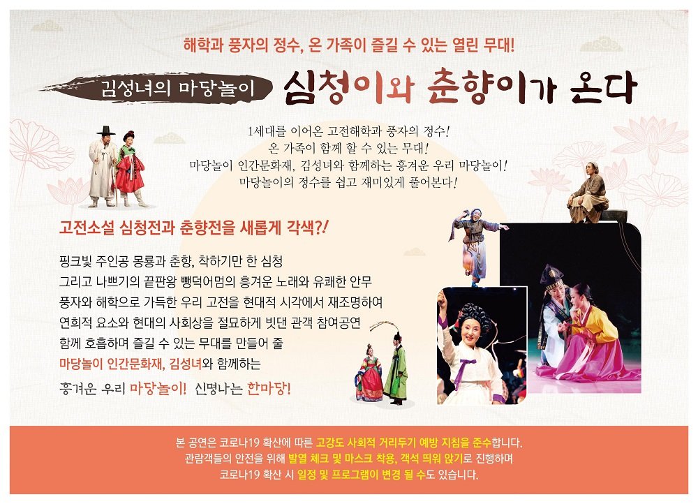  해학과 풍자의 정수, 온 가족이 즐길 수 있는 열린 무대! 김성녀의 마당놀이 심청이와 춘향이가 온다. 1세대를 이어온 고전해학과 풍자의 정수! 온 가족이 함께 할 수 있는 무대! 마당놀이 인간문화재, 김성녀와 함께하는 흥겨운 우리 마당놀이! 마당놀이의 정수를 쉽고 재미있게 풀어본다! 고전소설 심청전과 춘향전을 새롭게 각색?! 핑크빛 주인공 몽룡과 춘향, 착하기만 한 심청 그리고 나쁘기의 끝판왕 뺑덕어멈의 흥겨운 노래와 유쾌한 안무 풍자와 해학으로 가득한 우리 고전을 현대적 시각에서 재조명하여 연희적 요소와 현대의 사회상을 절묘하게 빗댄 관객 참여공연 함께 호흡하며 즐길 수 있는 무대를 만들어 줄 마당놀이 인간문화재, 김성녀와 함께하는 흥겨운 우리 마당놀이! 신명나는 한마당!! 본 공연은 코로나19 확산에 따른 고강도 사회적 거리두기 예방 지침을 준수합니다. | 관람객들의 안전을 위해 발열 체크 및 마스크 착용, 객석 띄워 앉기로 진행하며 코로나19 확산 시 일정 및 프로그램이 변경 될 수도 있습니다.