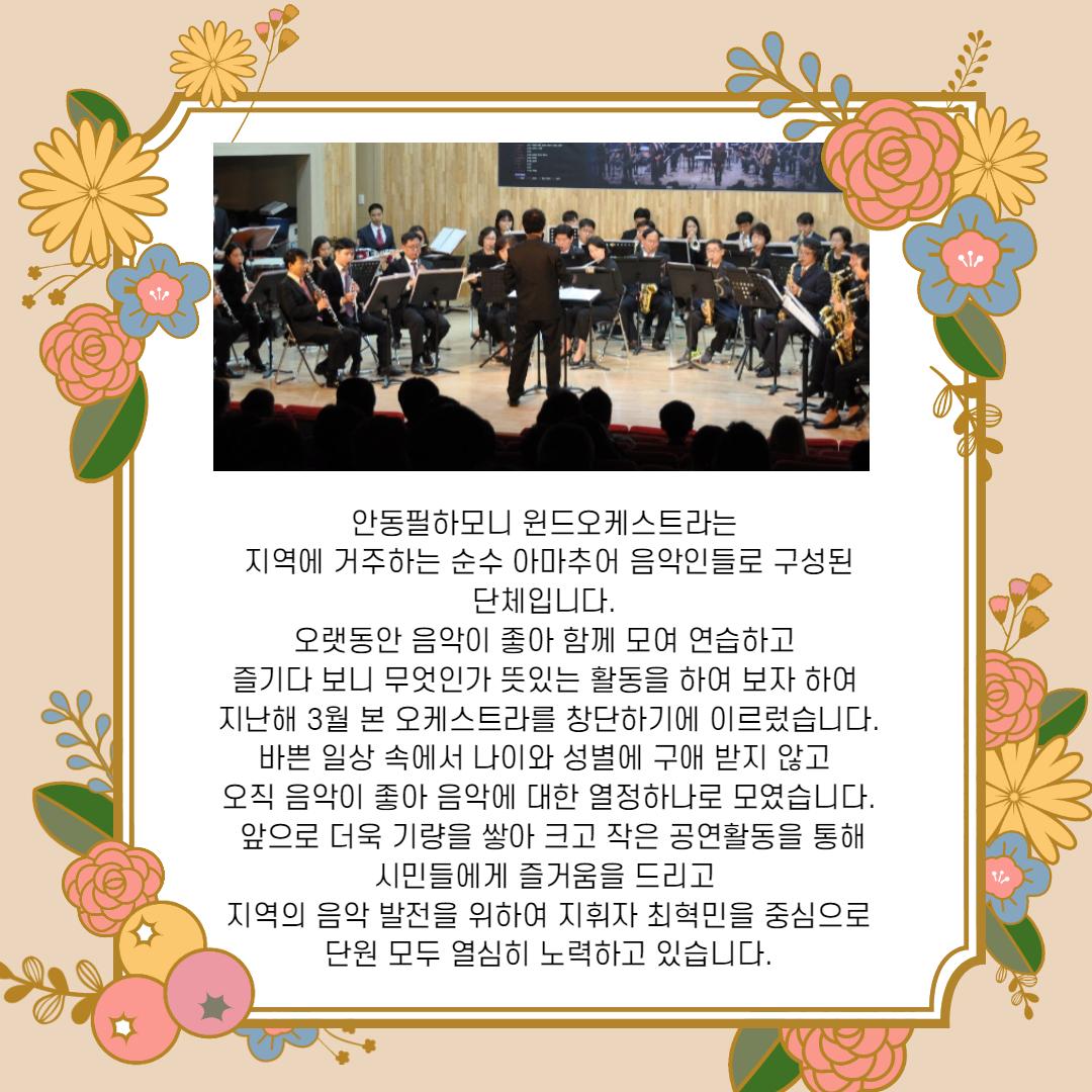 안동필하모니 윈드오케스트라는 지역에 거주하는 순수 아마추어 음악인들로 구성된 단체입니다. 오랫동안 음악이 좋아 함께 모여 연습하고 즐기다 보니 무엇인가 뜻있는 활동을 하여 보자 하여 지난해 3월 본 오케스트라를 창단하기에 이르렀습니다. | 바쁜 일상 속에서 나이와 성별에 구애 받지 않고, 오직 음악이 좋아 음악에 대한 열정하나로 모였습니다. | 앞으로 더욱 기량을 쌓아 크고 작은 공연활동을 통해 | 시민들에게 즐거움을 드리고 지역의 음악 발전을 위하여 지휘자 최혁민을 중심으로 단원 모두 열심히 노력하고 있습니다.
