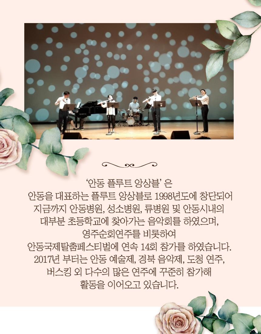 '안동 플루트 앙상블 은 안동을 대표하는 플루트 앙상블로 1998년도에 창단되어 지금까지 안동병원, 성소병원, 류병원 및 안동시내의 대부분 초등학교에 찾아가는 음악회를 하였으며, 영주순회연주를 비롯하여 안동국제탈춤페스티벌에 연속 14회 참가를 하였습니다. 2017년 부터는 안동 예술제, 경북 음악제, 도청 연주, 버스킹 외 다수의 많은 연주에 꾸준히 참가해 활동을 이어오고 있습니다.