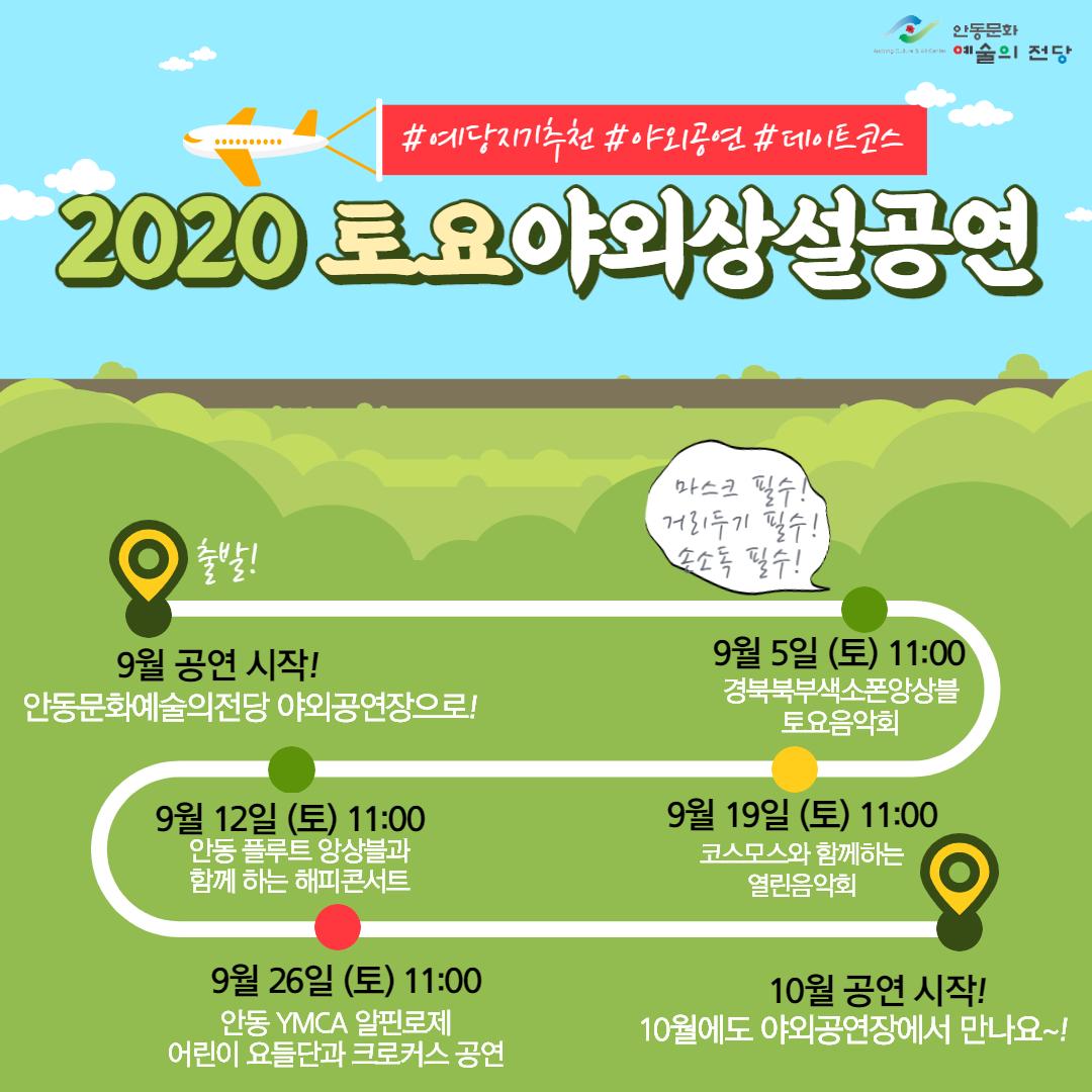 2020 토요 야외 상설 공연 9월 공연시작! 안동문화예술의전당 야외공연장으로! 9월5일(토)11:00 경북북부색소폰앙상블토요음악회 9월12일(토) 11:00 안동플루트앙상블과함께하는해피콘서트 9월19일(토) 11:00 코스모스와 함께하는 열린음악회, 9월26일(토) 11:00 안동YMCA알핀로제 어린이요들단과크로커스공연 10월공연시작! 10월에도 야외공연장에서 만나요~!