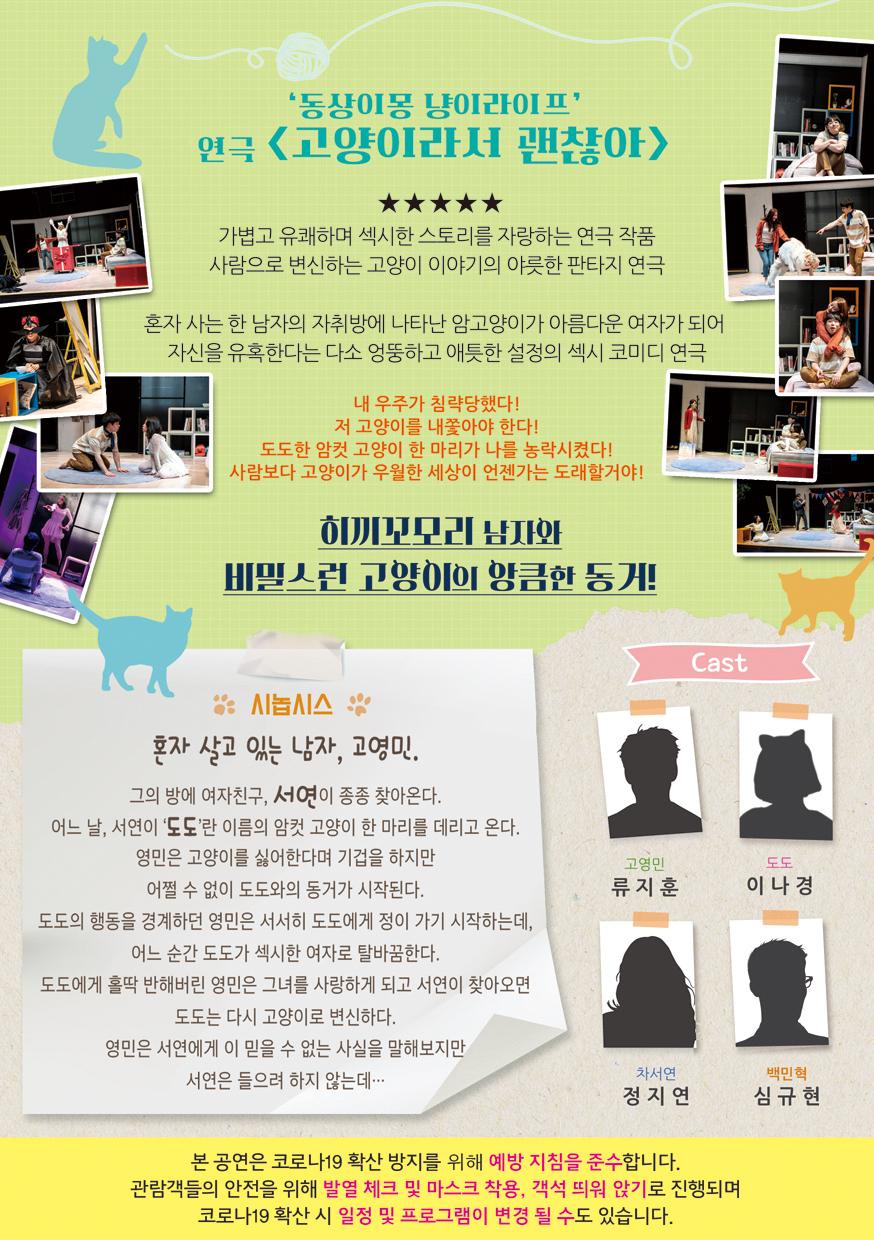 '동상이몽 냥이라이프 연극 <고양이라서 괜찮아> 가볍고 유쾌하며 섹시한 스토리를 자랑하는 연극 작품 사람으로 변신하는 고양이 이야기의 야릇한 판타지 연극 혼자 사는 한 남자의 자취방에 나타난 암고양이가 아름다운 여자가 되어 자신을 유혹한다는 다소 엉뚱하고 애틋한 설정의 섹시 코미디 연극 내 우주가 침략당했다! 저 고양이를 내쫓아야 한다! 도도한 암컷 고양이 한 마리가 나를 농락시켰다! 사람보다 고양이가 우월한 세상이 언젠가는 도래할거야! 히끼꼬모리 남자와 비밀스런 고양이의 앙큼한 동거! Cast 시놉시스 혼자 살고 있는 남자, 고영민. 그의 방에 여자친구, 서연이 종종 찾아온다. 어느 날, 서연이 '도도'란 이름의 암컷 고양이 한 마리를 데리고 온다. 영민은 고양이를 싫어한다며 기겁을 하지만 도도 이나경 고영민 류지훈 어쩔 수 없이 도도와의 동거가 시작된다. 도도의 행동을 경계하던 영민은 서서히 도도에게 정이 가기 시작하는데, 어느 순간 도도가 섹시한 여자로 탈바꿈한다. 도도에게 홀딱 반해버린 영민은 그녀를 사랑하게 되고 서연이 찾아오면 도도는 다시 고양이로 변신하다. 영민은 서연에게 이 믿을 수 없는 사실을 말해보지만 서연은 들으려 하지 않는데… 차서연 정지연 백민혁 심규현 본 공연은 코로나19 확산 방지를 위해 예방 지침을 준수합니다. 관람객들의 안전을 위해 발열 체크 및 마스크 착용, 객석 띄워 앉기로 진행되며 코로나19 확산 시 일정 및 프로그램이 변경 될 수도 있습니다.