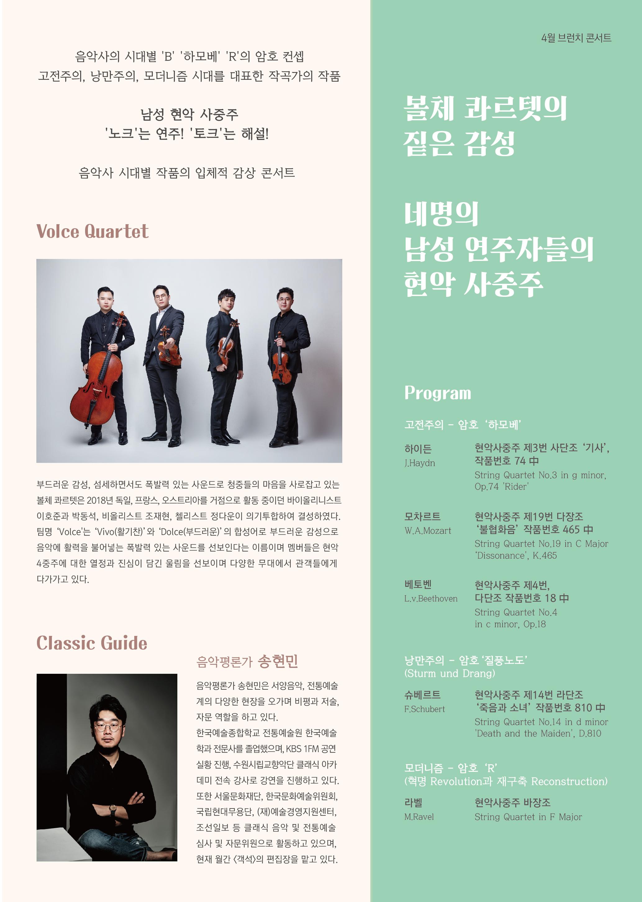 4월 브런치 콘서트 음악사의 시대별 'B' '하모베' 'R'의 암호 컨셉 고전주의 낭만주의, 모더니즘 시대를 대표한 작곡가의 작품 남성 현악 사중주 '노크'는 연주! '토크'는 해설! 볼체 콰르텟의 짙은 감성 음악사 시대별 작품의 입체적 감상 콘서트 Volce Quartet 네명의 남성 연주자들의 현악 사중주 Program 고전주의 - 암호 '하모베' 하이든 J.Hayan 현악사중주 제3번 사단조 '기사' 작품번호 74 中 String Quartet No.3 in g minor, Op.74 Rider' 부드러운 감성, 섬세하면서도 폭발력 있는 사운드로 청중들의 마음을 사로잡고 있는 볼체 콰르텟은 2018년 독일, 프랑스, 오스트리아를 거점으로 활동 중이던 바이올리니스트 이호준과 박동석, 비올리스트 조재현, 첼리스트 정다운이 의기투합하여 결성하였다. 팀명 Voice'는 'Vivo (활기찬)'와 'Dolce(부드러운)'의 합성어로 부드러운 감성으로 음악에 활력을 불어넣는 폭발력 있는 사운드를 선보인다는 이름이며 멤버들은 현악 4중주에 대한 열정과 진심이 담긴 울림을 선보이며 다양한 무대에서 관객들에게 다가가고 있다. 모차르트 W.A.Mozart 현악사중주 제19번 다장조 '불협화음' 작품번호 465 中 String Quartet No.19 in C Major "Dissonance', K.465 베토벤 현악사중주 제4번, 다단조 작품번호 18 中 String Quartet No.4 in e minor, Op.18 Lv. Beethoven Classic Guide 음악평론가 송현민 낭만주의 암호 '질풍노도 (Sturm und Drang) 음악평론가 송현민은 서양음악, 전통예술 계의 다양한 현장을 오가며 비평과 저술, 자문 역할을 하고 있다. 슈베르트 F.Schubert 현악사중주 제14번 라단조 '죽음과 소녀' 작품번호 810 中 String Quartet No.14 in d minor Death and the Maiden, D.810 한국예술종합학교 전통예술원 한국예술 학과 전문사를 졸업했으며, KBS FM 공연 실황 진행, 수원시립교향악단 클래식 아카 데미 전속 강사로 강연을 진행하고 있다. 또한 서울문화재단, 한국문화예술위원회, 국립현대무용단, (재)예술경영지원센터, 조선일보 등 클래식 음악 및 전통예술 심사 및 자문위원으로 활동하고 있으며, 현재 월간 <객석>의 편집장을 맡고 있다. 모더니즘 - 암호 R (혁명 Revolution과 재구축 Reconstruction) 라벨 현악사중주 바장조 String Quartet in F Major M.Ravel
