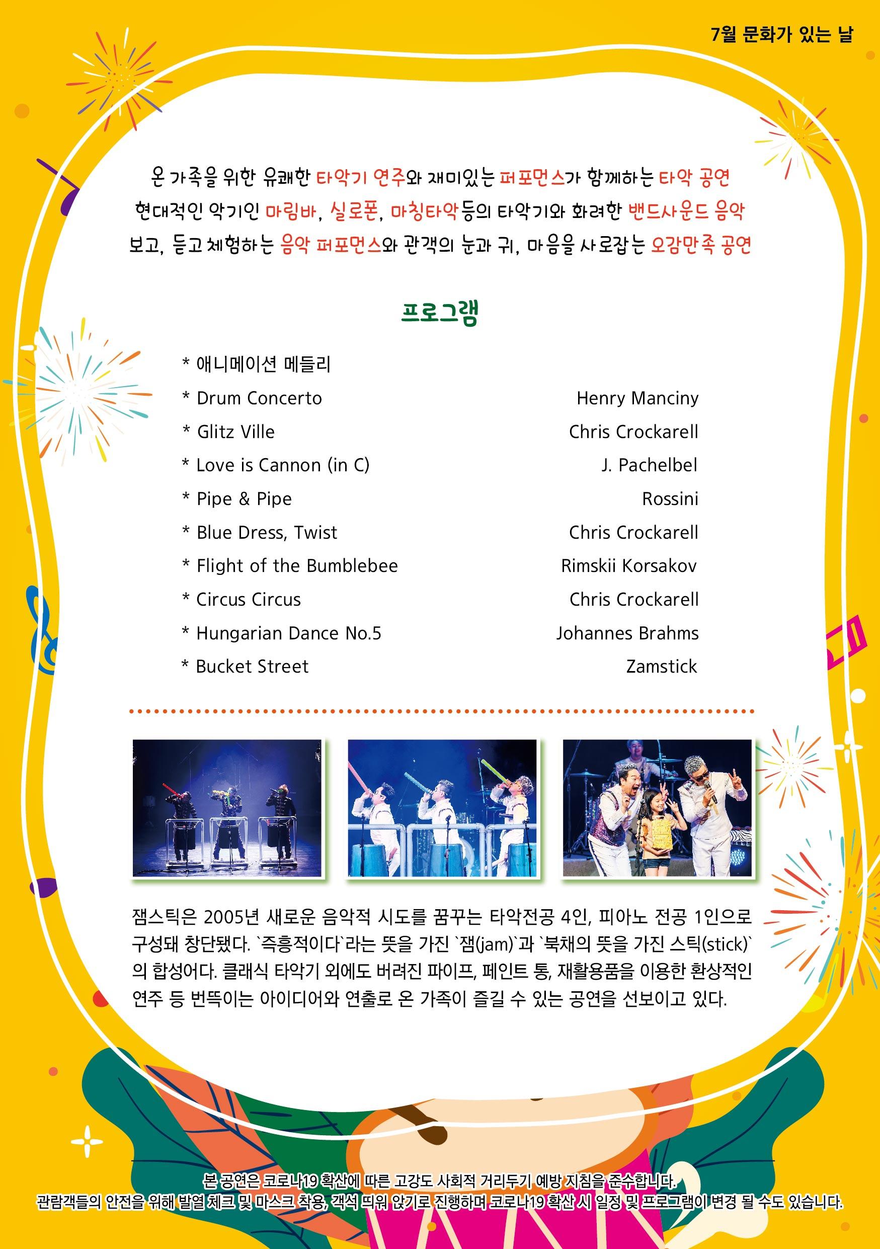 7월 문화가 있는 날 온 가족을 위한 유쾌한 타악기 연주와 재미있는 퍼포먼스가 함께하는 타악 공연 현대적인 악기인 마림바, 실로폰, 마칭타악 등의 타악기와 화려한 밴드사운드 음악 보고, 듣고 체험하는 음악 퍼포먼스와 관객의 눈과 귀, 마음을 사로잡는 오감만족 공연 프로그램 : * 애니메이션 메들리 * Drum Concerto * Glitz Ville * Love is Cannon (in C) * Pipe & Pipe * Blue Dress, Twist * Flight of the Bumblebee * Circus Circus * Hungarian Dance No.5 * Bucket Street 잼스틱은 2005년 새로운 음악적 시도를 꿈꾸는 타악전공 4인, 피아노 전공 1인으로 구성돼 창단됐다. 즉흥적이다'라는 뜻을 가진 잼(jam)`과 `북채의 뜻을 가진 스틱(stick)) 의 합성어다. 클래식 타악기 외에도 버려진 파이프, 페인트 통, 재활용품을 이용한 환상적인 연주 등 번뜩이는 아이디어와 연출로 온 가족이 즐길 수 있는 공연을 선보이고 있다. 본공연은 코로나19 확산에 따른 고강도 사회적 거리두기 예방 지침을 준수합니다. 관람객들의 안전을 위해 발열체크 및 마스크 착용, 객석 띄원 앉기로 진행하며 코로나19 확산시 일정 및 프로그램이 변경 될 수도 있습니다.