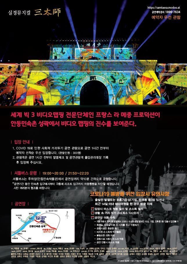 세계 빅3 비디오맵핑 전문단체인 프랑스 라 메종 프로덕션이 안동민속촌 성곽에서 비디오 맵핑의 진수를 보여준다. 입장안내. 1 코로나19로 인한 사회적 거리두기 공연관람으로 공연 1시간 전부터 예약자 선착순 우선입장입니다. 관람인원 300명. 2관람객은 공연 1시간 전부터 발열체크 및 공연관람객 출입관리대장 기록후입장해주십시오. 셔틀버스 운행 19시~20시, 21시50분~22시20분.