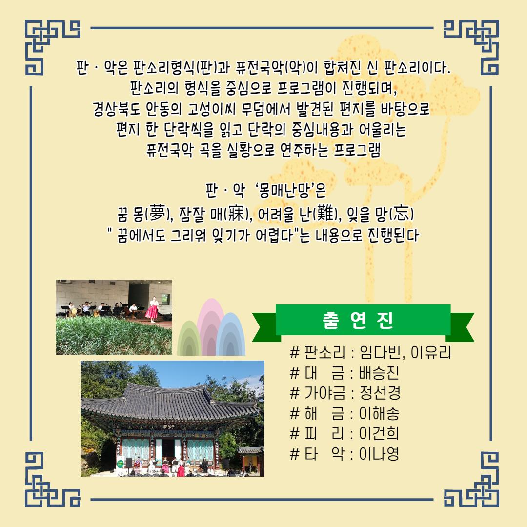판 · 악은 판소리형식 (판)과 퓨전국악 (악)이 합쳐진 신 판소리이다. | 판소리의 형식을 중심으로 프로그램이 진행되며, 경상북도 안동의 고성이씨 무덤에서 발견된 편지를 바탕으로 편지 한 단락씩을 읽고 단락의 중심내용과 어울리는 퓨전국악 곡을 실황으로 연주하는 프로그램 판 · 악 '몽매난망'은 꿈 몽(夢), 잠잘 매(), 어려울 난(難), 잊을 망(忘) "꿈에서도 그리워 잊기가 어렵다"는 내용으로 진행된다. | 출연진 # 판소리 : 임다빈, 이유리 #대 금 : 배승진 # 가야금 : 정선경 #해 금 : 이해송 #피 리 : 이건희 #타 악 : 이나영