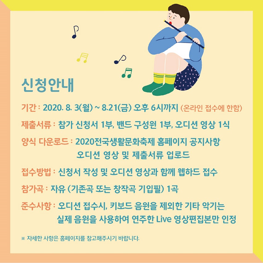 신청안내 기간 2020년 8월 3일(월)~8월21일(금) 오후6시까지(온라인접수에 한함) 제출서류: 참가신청서 1부, 밴드 구성원 1부, 오디션 영상 1식. 양식다운로드: 2020전국생활문화축제 홈페이지 공지사항 오디션 영상 및 제출서류 업로드. 접수방법: 신청서 작성 및 오디션 영상과 함께 웹하드 접수. 참가곡:자유 (기존곡 또는 창작곡 기입필) 1곡, 준수사항: 오디션 접수시, 키보드 음원을 제외한 기타악기는 실제음원을 사용하여 연주한 라이브 영상편집본만 인정