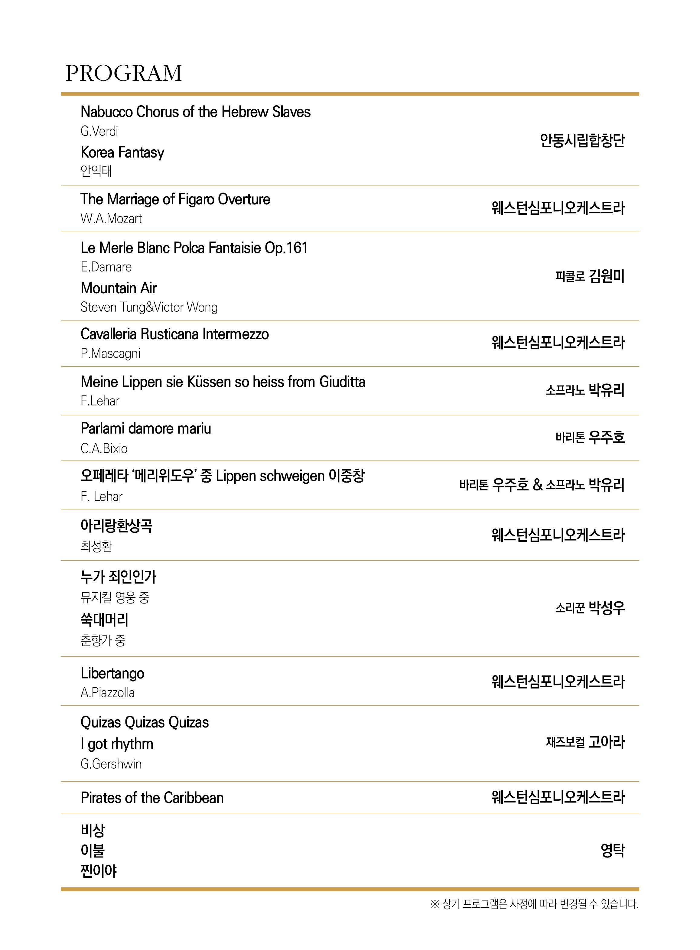 PROGRAM Nabucco Chorus of the Hebrew Slaves G.Verdi 안동시립합창단 Korea Fantasy 안익태 The Marriage of Figaro Overture 웨스턴심포니오케스트라 W.A.Mozart Le Merle Blanc Polca Fantaisie Op.161 E.Damare 피콜로 김원미 Mountain Air Steven Tung&Victor Wong Cavalleria Rusticana Intermezzo 웨스턴심포니오케스트라 P.Mascagni Meine Lippen sie Küssen so heiss from Giuditta F.Lehar 소프라노 박유리 Parlami damore mariu 바리톤 우주호 C.A.Bixio 오페레타 '메리 위도우' 중 Lippen schweigen 이중창 바리톤 우주호 & 소프라노 박유리 F. Lehar 아리랑환상곡 최성환 웨스턴심포니오케스트라 누가 죄인인가 뮤지컬 영웅 중 쑥대머리 소리꾼 박성우 춘향가 중 Libertango A.Piazzolla 웨스턴심포니오케스트라 Quizas Quizas Quizas I got rhythm G.Gershwin 재즈보컬 고아라 Pirates of the Caribbean 웨스턴심포니오케스트라 비상 이불 찐이야 영탁 ※ 상기 프로그램은 사정에 따라 변경될 수 있습니다.