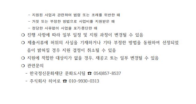     - 지원된 사업과 관련하여 법령 또는 조례를 위반한 때     - 거짓 또는 부정한 방법으로 사업비를 지원받은 때     - 정당한 사유없이 사업을 포기․중단한 때 ❍ 진행 사항에 따라 일부 일정 및 지원 과정이 변경될 수 있음 ❍ 제출서류에 허위의 사실을 기재하거나 기타 부정한 방법을 동원하여 선정되었음이 밝혀질 경우 지원 결정이 취소될 수 있음 ❍ 지원에 적합한 대상지가 없을 경우, 재공고 또는 일부 변경될 수 있음 ❍ 관련문의    - 한국정신문화재단 문화도시팀 ☎ 054)857-8537    - 주식회사 히어로 ☎ 010-9930-0313