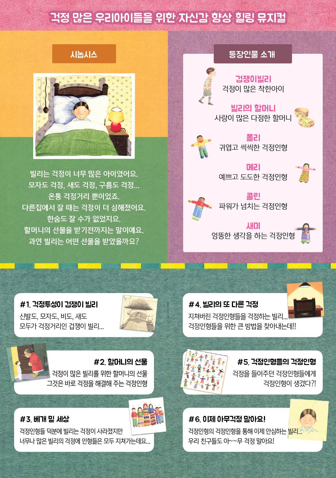 걱정많은 우리아이들을 위한 자신감 향상 힐링 뮤지컬 시노십스 빌리는 걱정이 너무 많은 아이였어요. 모자도 걱정, 새도 걱정, 구름도 걱정... 온통 걱정거리 뿐이었죠. 다른집에서 잘 때는 걱정이 더 심해졌어요. 한숨도 잘 수가 없었지요. 할머니의 선물을 받기 전까지는 말이에요. 과연 빌리는 어떤 선물을 받았을까요?