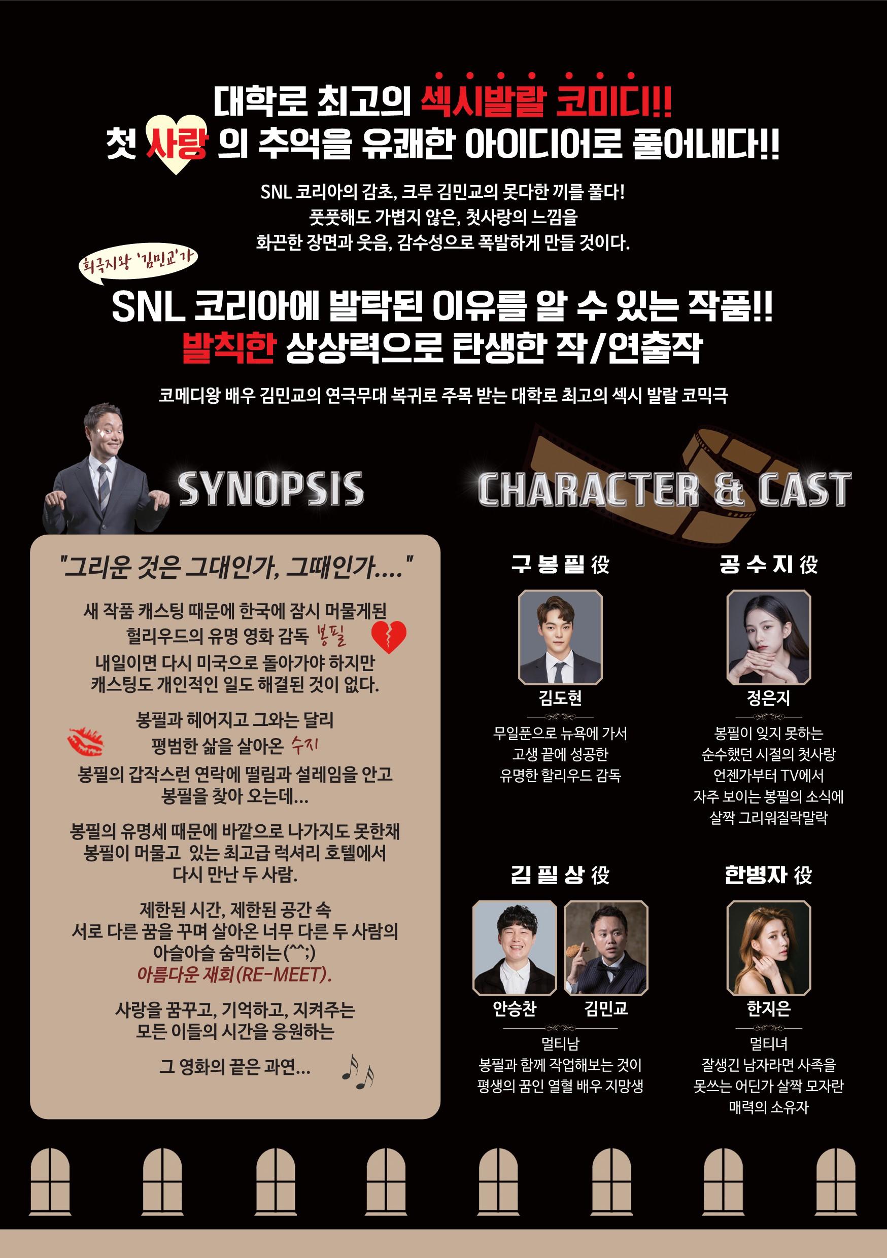 대학로 최고의 섹시발랄 코미디 첫 사랑의 추억을 유쾌한 아이디어로 풀어내다. snl코리아의 감초 크루 김민교의 못다한 끼를 풀다 풋풋해도 가볍지 않은 첫사랑의 느낌을 화끈한 장면과 웃음 감수성으로 폭발하게 만들 것이다. snl코리아에 발탁된 이유를 알 수 있는 작품 발칙한 상상력으로 탄생한 작연출작