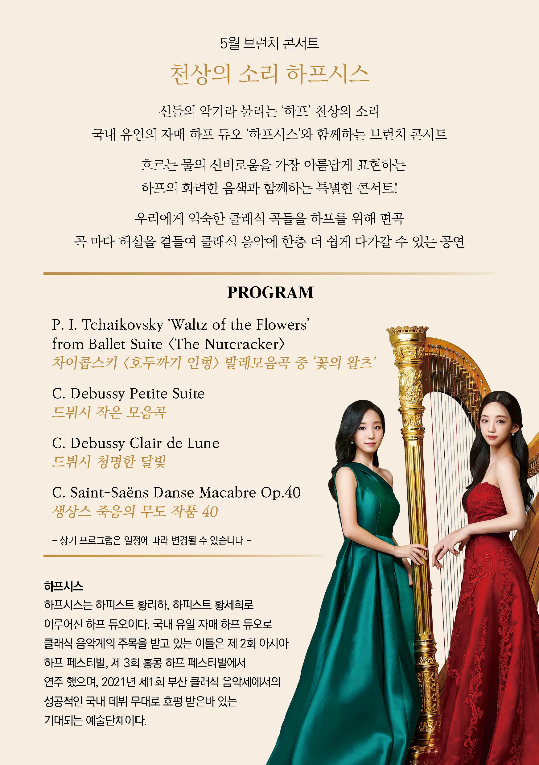 천상의 소리 하프시스 신들의 악기라 불리는 하프 천상의 소리 국내 유일의 자매 하프 듀오 하프시스와 함께하는 브런치 콘서트 흐르는 물의 신비로움을 가장 아름답게 표현하는 하프의 화려한 음색과 함께하는 특별한 콘서트 우리에게 익숙한 클래식 곡들을 하프를 위해 편곡 곡 마다 해설을 곁들여 클래식 음악에 한층 더 쉽게 다가갈 수 있는 공연