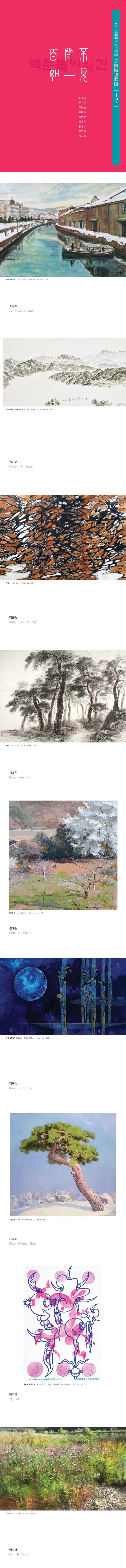 2021 지역작가 400호전 백문불여일견 1부 조광래 권기윤 김규승 김대원 김예순 김용식 손경수 이혁발 임지락 , 일본훗카이도 75.6x52.8cm Water color on Paper 2021 조광래 Jo, Kwang Lae / 청고개에서 바라본 청량산 4 106 x 380cm 한자어 수닉탑재 2021 권기윤 Kwon, Ki Yoon / 무제1 217x43cm 한지에 먹과 부채 김규승 Kim, Kyu Seung / 송림 94x272cm 한지에 수묵 2019 김대원 Kim, Dae Won / 영덕의 봄 김예순 Kim, Ye Soon / 달빛연기-holan1 182.2x97.5cm 2021 김용식 Kim, Yong Sik / 법연사 소나무 100.0x100.0cm  손경수 Son, Kyung Soo / 육감도-황홀한밤 45.5x72.3cm 이혁발 YI, BAL / 코스모스 임지락 Lim Ji Rack