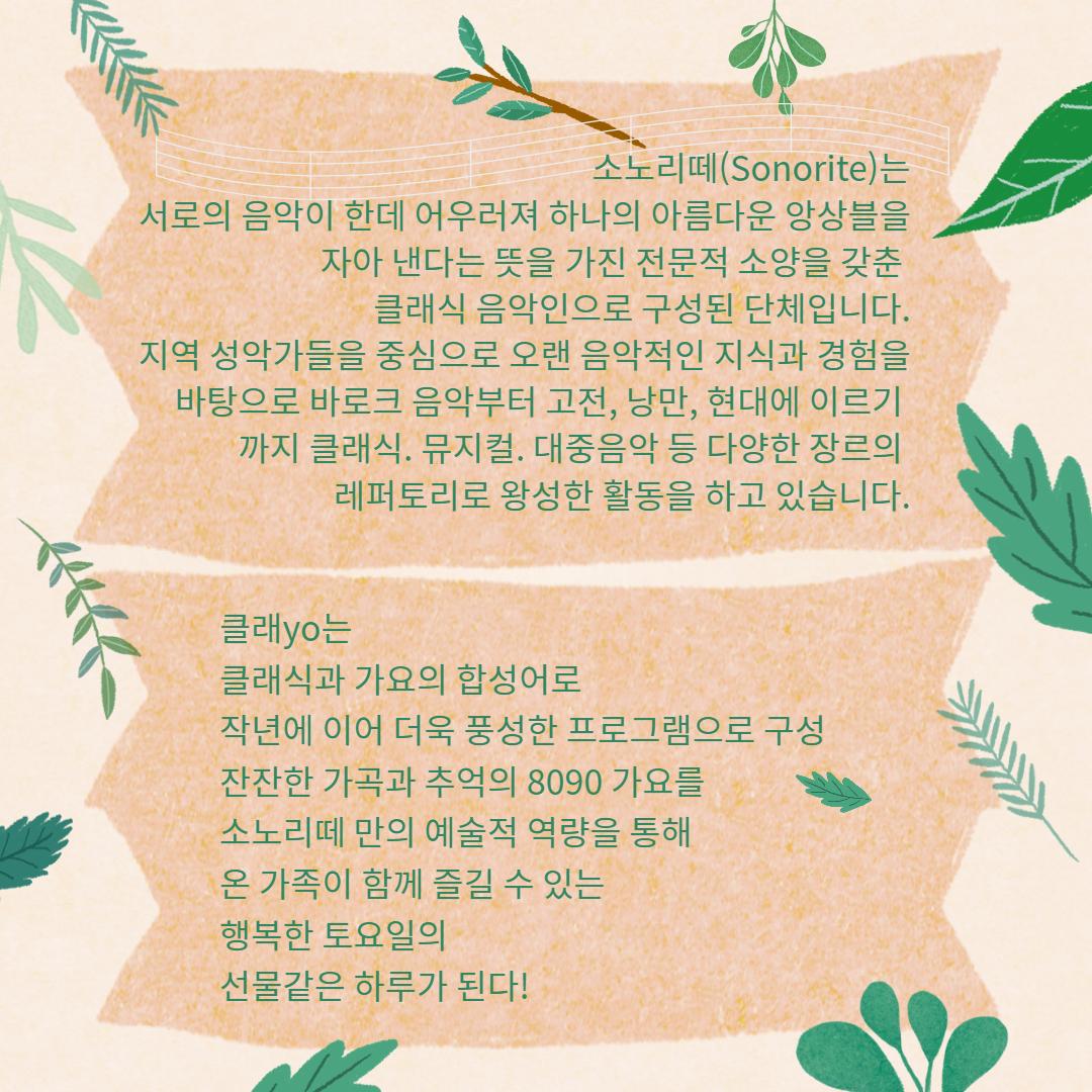 소노리떼는 서로의 음악이 한데 어우러져 하나의 아름다운 앙상블을 자아 낸다는 뜻을 가진 전문적 소양을 갖춘 클래식 음악인으로 구성된 단체입니다. 지역 성악가들을 중심으로 오랜 음악적인 지식과 경험을 바탕으로 바로크 음악부터 고전, 낭만, 현대에 이르기까지 클래식, 뮤지컬, 대중음악 등 다양한 장르의 레퍼토리로 왕성한 활동을 하고 있습니다