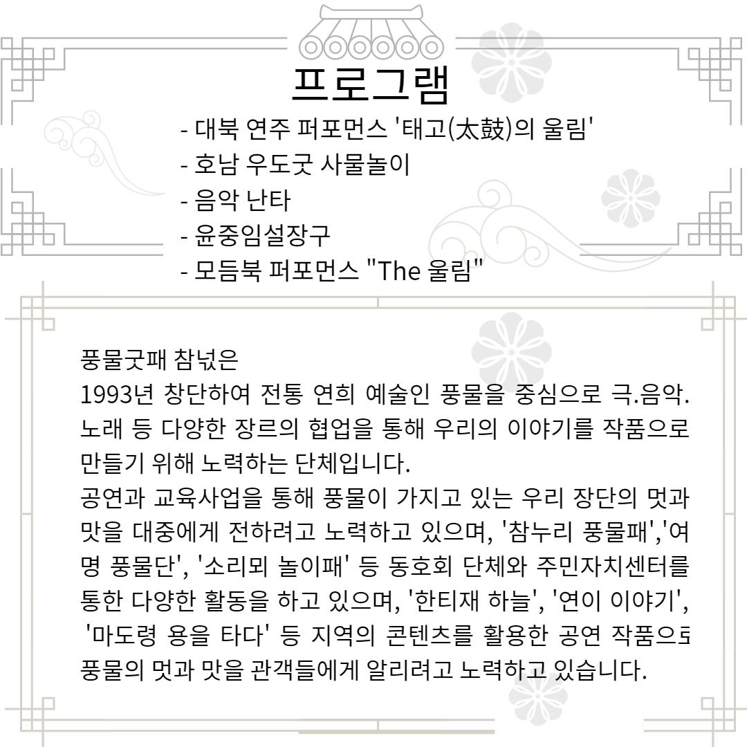 000000 프로그램 - 대북 연주 퍼포먼스 '태고(太鼓)의 울림' - 호남 우도굿 사물놀이 - 음악 난타 - 윤중임설장구 - 모듬북 퍼포먼스 "The 울림" 풍물굿패 참넋은 1993년 창단하여 전통 연희 예술인 풍물을 중심으로 극.음악. 노래 등 다양한 장르의 협업을 통해 우리의 이야기를 작품으로 만들기 위해 노력하는 단체입니다. 공연과 교육사업을 통해 풍물이 가지고 있는 우리 장단의 멋과 맛을 대중에게 전하려고 노력하고 있으며, '참누리 풍물패','여 명 풍물단', '소리뫼 놀이패' 등 동호회 단체와 주민자치센터를 통한 다양한 활동을 하고 있으며, '한티재 하늘', '연이 이야기', '마도령 용을 타다' 등 지역의 콘텐츠를 활용한 공연 작품으로 풍물의 멋과 맛을 관객들에게 알리려고 노력하고 있습니다.