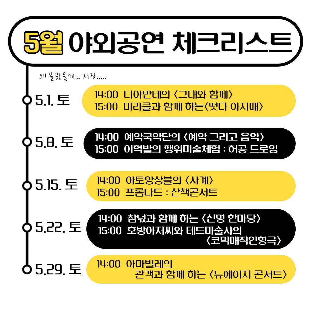 5월 야외공연 체크리스트 왜 몰랐을까.. 저장..... 05.1. 토 14:00 디아만테의 <그대와 함께〉 15:00 미라클과 함께 하는〈떳다 아지매> 05.8. 토 14:00 예약국악단의 <예악 그리고 음악> 15:00 이혁발의 행위미술체험 : 허공 드로잉 05.15. 토 14:00 아토앙상블의 <사계> 15:00 프롬나드 : 산책콘서트 05.22. 토 14:00 참넋과 함께 하는 <신명 한마당> 15:00 호방아저씨와 테드마술사의 <코믹매직인형극> 05.29. 토 14:00 아마빌레의 관객과 함께하는 <뉴에이지 콘서트>