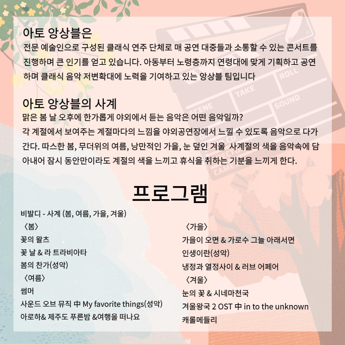 아토 앙상블은 전문 예술인으로 구성된 클래식 연주 단체로 매 공연 대중들과 소통할 수 있는 콘서트를 진행하며 큰 인기를 얻고 있습니다. 아동부터 노령층까지 연령대에 맞게 기획하고 공연 하며 클래식 음악 저변확대에 노력을 기여하고 있는 앙상블 팀입니다 ROLL TAKE SOUND 아토 앙상블의 사계 맑은 봄 날 오후에 한가롭게 야외에서 듣는 음악은 어떤 음악일까? ENE 각 계절에서 보여주는 계절마다의 느낌을 야외공연장에서 느낄 수 있도록 음악으로 다가 간다. 따스한 봄, 무더위의 여름, 낭만적인 가을, 눈 덮인 겨울 사계절의 색을 음악속에 담 아내어 잠시 동안만이라도 계절의 색을 느끼고 휴식을 취하는 기분을 느끼게 한다. CAME 프로그램 비발디 - 사계 (봄, 여름, 가을, 겨울) <봄> <가을> 꽃의 왈츠 가을이 오면 & 가로수 그늘 아래서면 꽃날 & 라트라비아타 인생이란(성악) 봄의 찬가(성악) <여름> 냉정과 열정사이 & 러브 어페어 <겨울> 썸머 눈의 꽃 & 시네마천국 사운드 오브 뮤직 中 My favorite things(성악) 겨울왕국 2 OST 中 in to the unknown 아로하& 제주도 푸른밤 &여행을 떠나요 캐롤메들리