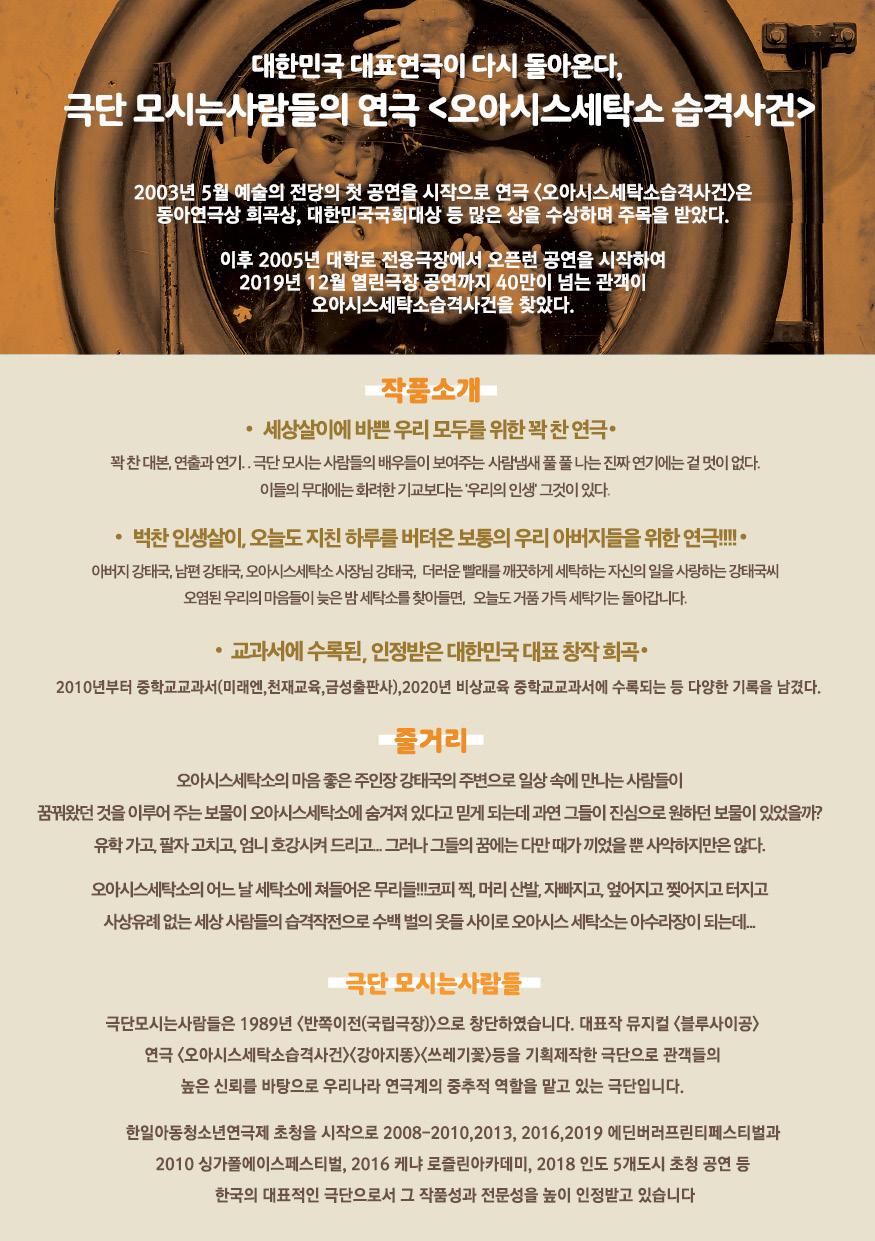 대한민국 대표연극이 다시 돌아온다 극단 모시는사람들의 연극 <오아시스세탁소 습격사건> 2003년 5월 예술의 전당의 첫 공연을 시작으로 연극 <오아시스세탁소습격사건>은 동아연극상 희곡상, 대한민국국회대상 등 많은 상을 수상하며 주목을 받았다. 이후 2005년 대학로 전용극장에서 오픈런 공연을 시작하여 2019년 12월 열린극장 공연까지 40만이 넘는 관객이 오아시스세탁소습격사건을 찾았다. 작품소개 • 세상살이에 바쁜 우리 모두를위한꽉찬연극· 꽉찬대본, 연출과 연기.. 극단 모시는사람들의 배우들이 보여주는 사람냄새 풀풀 나는 진짜 연기에는 겉멋이 없다. 이들의 무대에는 화려한 기교보다는 우리의 인생 그것이 있다. 벅찬인생살이, 오늘도 지친 하루를 버텨온 보통의 우리 아버지들을 위한 연극!!!! 아버지 강태국, 남편 강태국, 오아시스세탁소 사장님 강태국, 더러운빨래를 깨끗하게 세탁하는자신의 일을 사랑하는 강태국씨 오염된 우리의 마음들이 늦은밤 세탁소를 찾아들면, 오늘도 거품가득 세탁기는 돌아갑니다. •교과서에 수록된, 인정받은 대한민국 대표 창작희곡 2010년부터 중학교교과서(미래엔, 천재교육,금성출판사), 2020년 비상교육 중학교교과서에 수록되는 등 다양한 기록을 남겼다. 줄거리 오아시스세탁소의 마음 좋은 주인장강태국의 주변으로 일상 속에 만나는 사람들이 꿈꿔왔던 것을 이루어 주는 보물이 오아시스세탁소에 숨겨져 있다고 믿게 되는데 과연 그들이 진심으로 원하던 보물이 있었을까? 유학가고,팔자 고치고, 엄니 호강시켜드리고그러나 그들의 꿈에는 다만 때가 끼었을뿐 사악하지만은 않다. 오아시스세탁소의 어느날 세탁소에 쳐들어온 무리들!!!코피찍, 머리산발, 자빠지고, 엎어지고 찢어지고 터지고 사상유례없는 세상 사람들의 습격으로 수백 벌의 옷들 사이로 오아시스 세탁소는 아수라장이 되는데... 극단 모시는사람들 극단모시는사람들은 1989년 <반쪽이전(국립극장)>으로 창단하였습니다. 대표작 뮤지컬 <블루사이공> 연극 <오아시스세탁소습격사건〉〈강아지똥><쓰레기꽃>등을 기획제작한 극단으로 관객들의 높은 신뢰를 바탕으로 우리나라 연극계의 중추적 역할을 맡고 있는 극단입니다. 한일아동청소년연극제 초청을 시작으로 2008-2010,2013,2016,2019 에딘버러프린티페스티벌과 2010 싱가폴에이스페스티벌, 2016 케냐 로즐린아카데미, 2018 인도 5개도시 초청 공연 등 한국의 대표적인 극단으로서 그 작품성과 전문성을 높이 인정받고 있습니다