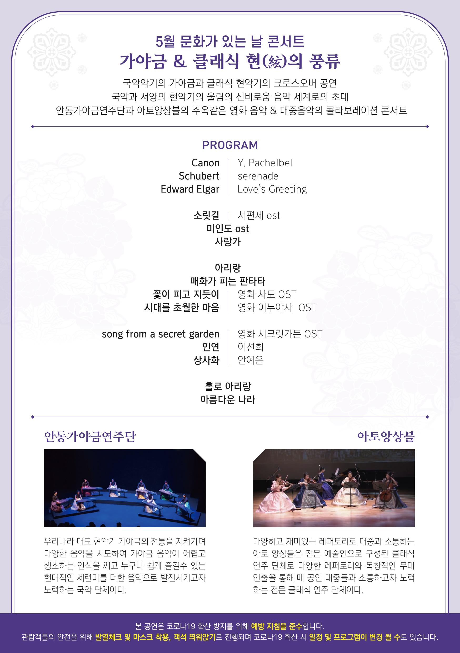 5월 문화가 있는 날 콘서트 가야금 & 클래식 현)의 풍류 국악악기의 가야금과 클래식 현악기의 크로스오버 공연 국악과 서양의 현악기의 울림의 신비로움 음악 세계로의 초대 안동가야금연주단과 아토앙상블의 주옥같은 영화 음악 & 대중음악의 콜라보레이션 콘서트 PROGRAM Y. Pachelbel Canon Schubert Edward Elgar serenade Love's Greeting 소릿길 | 서편제 ost 미인도 ost 사랑가 아리랑 매화가 피는 판타타 꽃이 피고 지듯이 영화 사도 OST 시대를 초월한 마음 영화 이누야사 OST song from a secret garden 인연 상사화 영화 시크릿가든 OST 이선희 안예은 홀로 아리랑 아름다운 나라 안동가야금연주단 아토앙상블 우리나라 대표 현악기 가야금의 전통을 지켜가며 다양한 음악을 시도하여 가야금 음악이 어렵고 생소하는 인식을 깨고 누구나 쉽게 즐길수 있는 현대적인 세련미를 더한 음악으로 발전시키고자 노력하는 국악 단체이다. 다양하고 재미있는 레퍼토리로 대중과 소통하는 아토 앙상블은 전문 예술인으로 구성된 클래식 연주단체로 다양한 레퍼토리와 독창적인 무대 연출을 통해 매 공연 대중들과 소통하고자 노력 하는 전문 클래식 연주 단체이다. 본 공연은 코로나19 확산 방지를 위해 예방 지침을 준수합니다. 관람객들의 안전을 위해 발열체크 및 마스크 착용, 객석 띄워앉기로 진행되며 코로나19 확산 시 일정 및 프로그램이 변경 될 수도 있습니다.