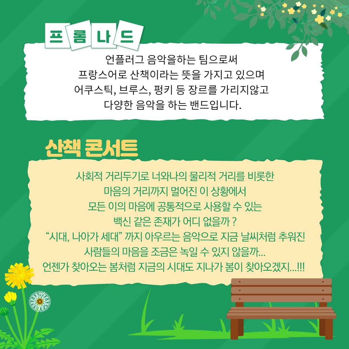 프롬나드 언플러그 음악을하는 팀으로써 프랑스어로 산책이라는 뜻을 가지고 있으며 어쿠스틱, 브루스, 펑키 등 장르를 가리지않고 다양한 음악을 하는 밴드입니다. 산책 콘서트 사회적 거리두기로 너와나의 물리적 거리를 비롯한 마음의 거리까지 멀어진 이 상황에서 모든 이의 마음에 공통적으로 사용할 수 있는 백신 같은 존재가 어디 없을까? “시대, 나아가 세대" 까지 아우르는 음악으로 지금 날씨처럼 추워진 사람들의 마음을 조금은 녹일 수 있지 않을까... 언젠가 찾아오는 봄처럼 지금의 시대도 지나가 봄이 찾아오겠지...!!!