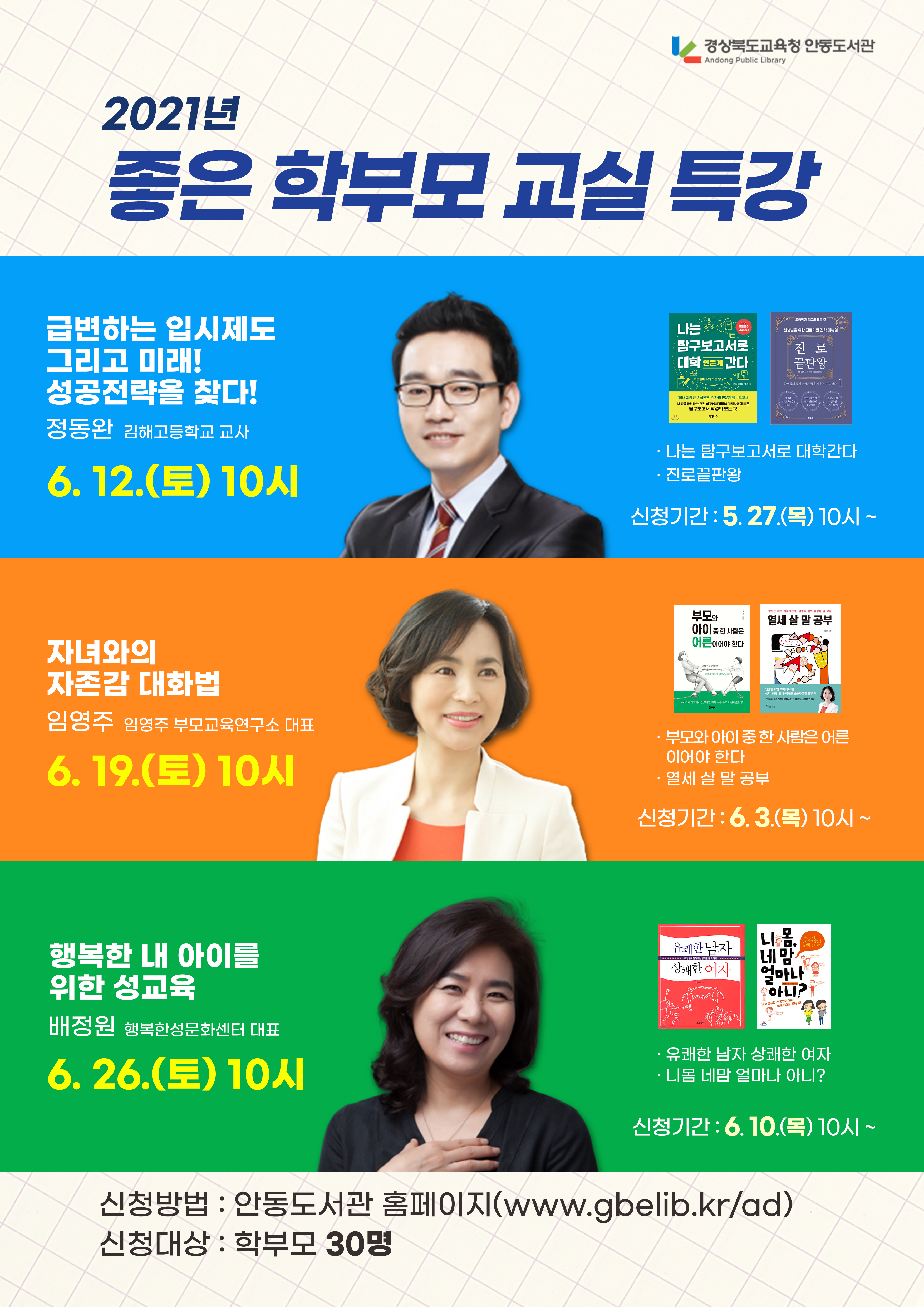 경상북도교육청 안동도서관 Andong Public Library 2021년 좋은 학부모교실 특강 급변하는 입시제도 그리고 미래! 성공전략을 찾다! 나는 탐구보고서로 대학간다 진로 끝판왕 정동완 김해고등학교 교사 나는 탐구보고서로 대학간다 진로끝판왕 6. 12.(토) 10시 신청기간: 5.27.(목) 10시~ 열세 살말 공부 부모와 아이 어른 자녀와의 자존감 대화법 임영주 임영주 부모교육연구소 대표 6. 19.(토) 10시 부모와 아이 중 한 사람은 어른 이어야 한다 열세 살말 공부 신청기간: 6.3.(목) 10시~ 니 몸 네 맘 얼마나 오 아니 행복한 내 아이를 위한 성교육 유쾌한남자 상쾌한 이사 배정원 행복한성문화센터 대표 6.26.(토) 10시 유쾌한 남자 상쾌한 여자 ・니옴 네맘 얼마나 아니? 신청기간: 6. 10.(목) 10시~ 신청방법 : 안동도서관 홈페이지(www.gbelib.kr/ad) 신청대상 : 학부모 30명