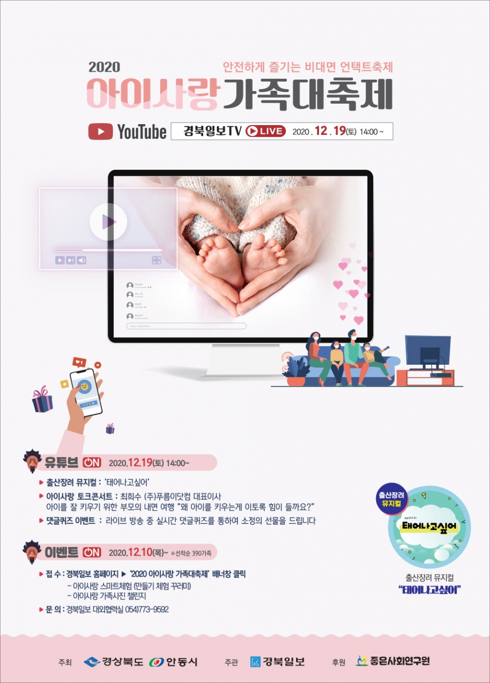 2020 안전하게 즐기는 비대면 언택트축제 아이사랑가족대축제 YouTube 경북일보TV CLIVE 2020. 12. 19(토) 1400 ~ A 유튜브 N 2020.12.19(토) 14:00~ ▶출산장려 뮤지컬 '태어나고싶어' 출산장려 뮤지컬 ▶아이사랑 토크콘서트 : 최희수 (주)푸름이닷컴 대표이사 아이를 잘 키우기 위한 부모의 내면 여행 "왜 아이를 키우는게 이토록 힘이 들까요?" ▶댓글퀴즈 이벤트: 라이브 방송 중 실시간 댓글퀴즈를 통하여 소정의 선물을 드립니다 태어나고싶어 ・이벤트 ⑥ 2020.12.10 (목) 선착순 390가족 ▶접수: 경북일보 홈페이지▶ 2020 아이사랑 가족대축제 배너창 클릭 -아이사랑 스마트체험 (만들기 체험 꾸러미 ・아이사랑 가족사진 챌린지 출산장려 뮤지컬 "태어나고싶어" ▶문의 : 경북일보 대외협력실 054)773-9582 주최 ◆ 경상북도 안동시 주관 경북일보 후원 좋은사회연구원