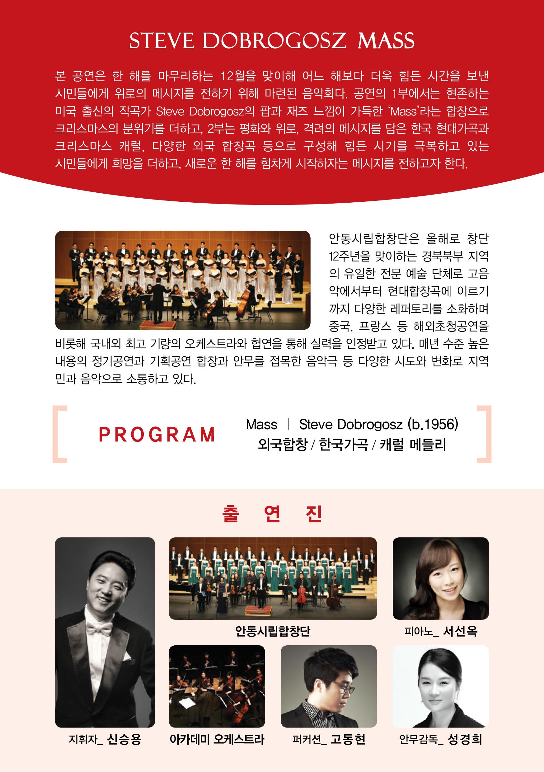본 공연은 한 해를 마무리하는 12월을 맞이해 어느 해보다 더욱 힘든 시간을 보낸 시민들에게 위로의 메시지를 전하기 위해 마련된 음악회다. 공연의 1부에서는 현존하는 미국 출신의 작곡가 Steve Dobrogosz의 팝과 재즈 느낌이 가득한 'Mass' 라는 합창으로 크리스마스의 분위기를 더하고, 2부는 평화와 위로, 격려의 메시지를 담은 한국 현대가곡과 크리스마스 캐럴, 다양한 외국 합창곡 등으로 구성해 힘든 시기를 극복하고 있는 시민들에게 희망을 더하고, 새로운 한 해를 힘차게 시작하자는 메시지를 전하고자 한다. 안동시립합창단은 올해로 창단 12주년을 맞이하는 경북북부 지역 의 유일한 전문 예술 단체로 고음 악에서부터 현대합창곡에 이르기 까지 다양한 레퍼토리를 소화하며 중국, 프랑스 등 해외초청공연을 비롯해 국내외 최고 기량의 오케스트라와 협연을 통해 실력을 인정받고 있다. 매년 수준 높은 내용의 정기공연과 기획공연 합창과 안무를 접목한 음악극 등 다양한 시도와 변화로 지역 민과 음악으로 소통하고 있다.  안동시립합창단 피아노 서선옥 지휘자 신승용 아카데미 오케스트라 퍼커션 고동현 안무감독 성경희