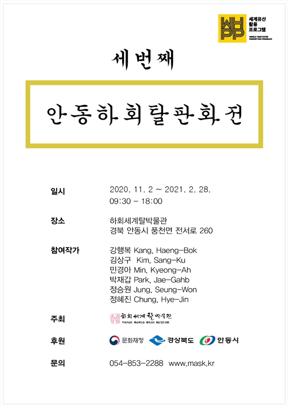 세계유산 활용 프로그램 세번째 안동하회탈판화전 일시 2020. 11. 2 2021. 2. 28. 09:30 18:00 장소 하회세계탈박물관 경북 안동시 풍천면 전서로 260 참여작가 강행복 Kang, Haeng-Bok 김상구 Kim, Sang-Ku 민경아 Min Kyeong-Ah 박재갑 Park, Jae-Gahb 정승원 Jung, Seung-Won 정혜진 Chung, Hye-Jin 주최 하회세계탈박물관 MANGE WORLD MASH MUSEUM 후원 문화재청 경상북도 안동시 문의 054-853-2288 www.mask.kr