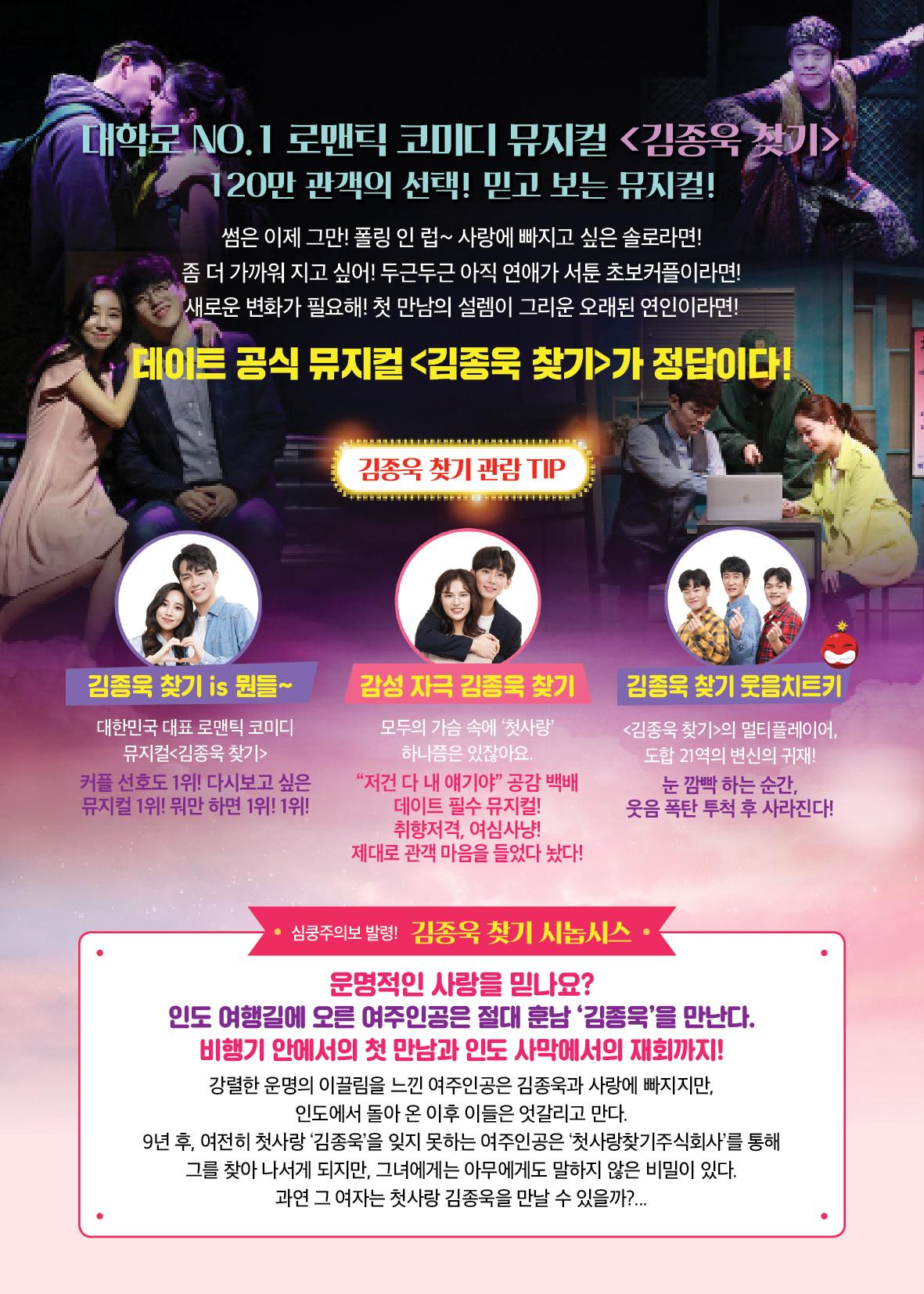 대학로 NO.1 로맨틱 코미디 뮤지컬 <김종욱 찾기> 120만 관객의 선택! 믿고 보는 뮤지컬! 썸은 이제 그만! 폴링 인 럽~ 사랑에 빠지고 싶은 솔로라면! 좀 더 가까워지고 싶어! 두근두근 아직 연애가 서툰 초보커플이라면! 새로운 변화가 필요해! 첫 만남의 설렘이 그리운 오래된 연인이라면! 레이트 공식 뮤지컬 <김종욱 찾기>가 정답이다! 김종욱 찾기 관람 TIP 김종욱 찾기 is 뭔들~ 감성 자극 김종욱 찾기 김종욱 찾기 웃음치트키 대한민국 대표 로맨틱 코미디 뮤지컬 <김종욱 찾기> 커플 선호도 1위! 다시보고 싶은 뮤지컬 1위! 뭐만 하면 1위! 1위! 모두의 가슴 속에 '첫사랑' 하나쯤은 있잖아요. "저건 다 내 얘기야 공감 백배 데이트 필수 뮤지컬! 취향저격, 여심사냥! 제대로 관객 마음을 들었다 놨다! <김종욱 찾기>의 멀티플레이어 도합 21역의 변신의 귀재! 눈 깜빡 하는 순간, 웃음 폭탄 투척 후 사라진다! • 심쿵주의보 발령! 김종욱 찾기 시놉시스 • 운명적인 사랑을 믿나요? 인도 여행길에 오른 여주인공은 절대 훈남 '김종욱'을 만난다. 비행기 안에서의 첫 만남과 인도 사막에서의 재회까지! 강렬한 운명의 이끌림을 느낀 여주인공은 김종욱과 사랑에 빠지지만, 인도에서 돌아온 이후 이들은 엇갈리고 만다. 9년 후, 여전히 첫사랑 '김종욱'을 잊지 못하는 여주인공은 '첫사랑찾기주식회사'를 통해 그를 찾아 나서게 되지만, 그녀에게는 아무에게도 말하지 않은 비밀이 있다. 과연 그 여자는 첫사랑 김종욱을 만날 수 있을까?...
