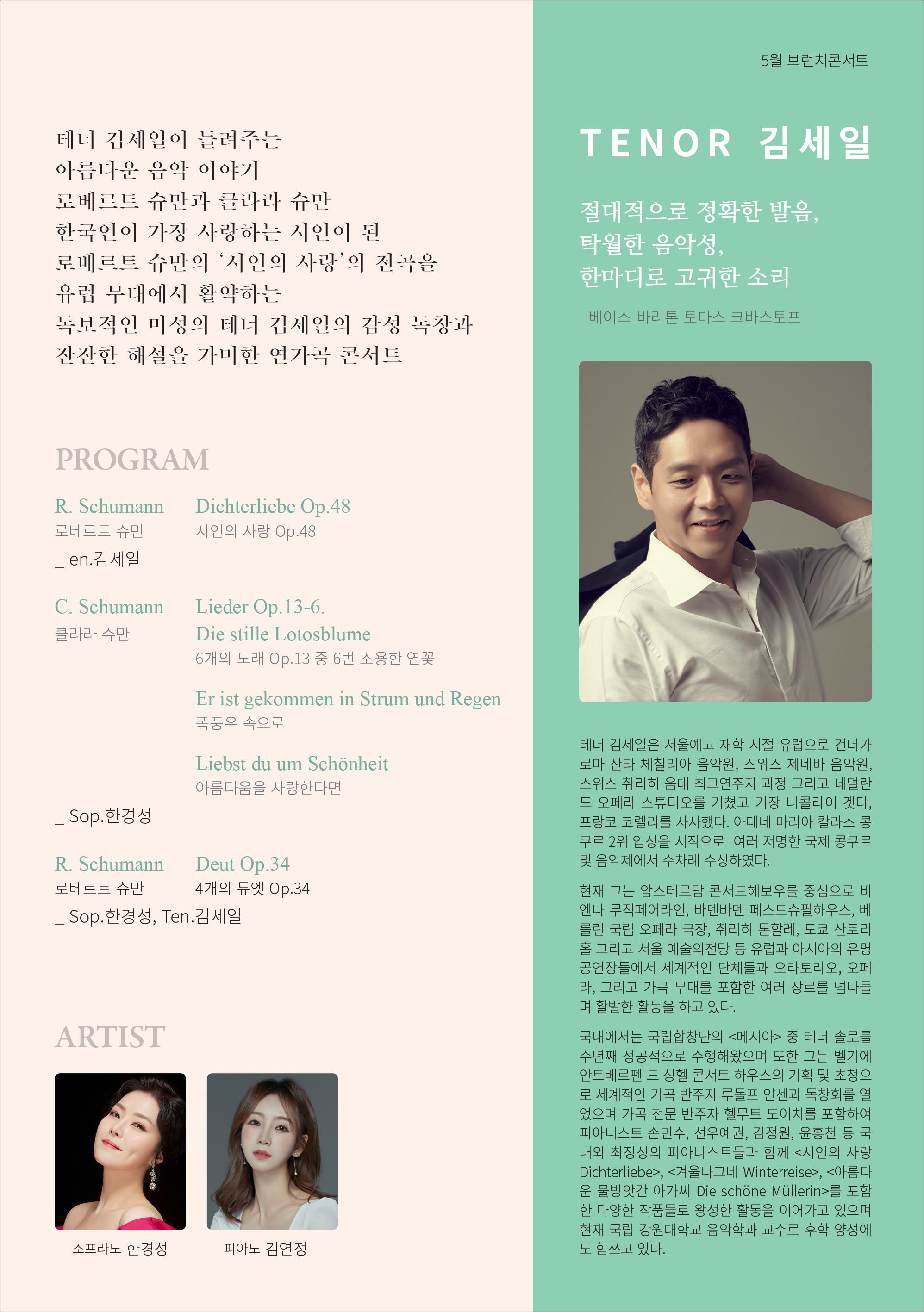 5월 브런치콘서트 TENOR 김세일 테너 김세일이 들려주는 아름다운 음악 이야기 로베르트 슈만과 클라라 슈만 한국인이 가장 사랑하는 시인이 된 로베르트 슈만의 '시인의 사랑'의 전곡을 유럽 무대에서 활약하는 독보적인 미성의 테너 김세일의 감성 독창과 잔잔한 해설을 가미한 연가곡 콘서트 절대적으로 정확한 발음, 탁월한 음악성, 한마디로 고귀한 소리 -베이스-바리톤 토마스크바스토프 PROGRAM R. Schumann 로베르트 슈만 _en. 김세일 Dichterliebe Op.48 시인의 사랑 Op.48 C.Schumann 클라라 슈만 Lieder Op.13-6. Die stille Lotosblume 6개의 노래 Op.13 중 6번 조용한 연꽃 Er ist gekommen in Strum und Regen 폭풍우 속으로 Liebst du um Schönheit 아름다움을 사랑한다면 테너 김세일은 서울예고 재학 시절 유럽으로 건너가 로마 산타 체칠리아 음악원, 스위스 제네바 음악원, 스위스 취리히 음대 최고연주자 과정 그리고 네덜란 드 오페라 스튜디오를 거쳤고 거장 니콜라이 겟다. 프랑코 코렐리를 사사했다. 아테네 마리아 칼라스 콩 쿠르 2위 입상을 시작으로 여러 저명한 국제 콩쿠르 및 음악제에서 수차례 수상하였다. _Sop. 한경성 R.Schumann Deut Op.34 로베르트 슈만 4개의 듀엣 Op.34 -Sop. 한경성, Ten. 김세일 현재 그는 암스테르담 콘서트헤보우를 중심으로 비 엔나 뮤직페어라인, 바덴바덴 페스트슈필하우스, 베 린 국립 오페라 극장, 취리히 톤할레, 도쿄 산토리 홈 그리고 서울 예술의전당 등 유럽과 아시아의 유명 공연장들에서 세계적인 단체들과 오라토리오, 오페 리, 그리고 가곡 무대를 포함한 여러 장르를 넘나들 며 활발한 활동을 하고 있다. ARTIST 국내에서는 국립합창단의 <메시아> 중 테너 솔로를 수년째 성공적으로 수행해왔으며 또한 그는 벨기에 안트베르펜드 심혈 콘서트 하우스의 기획 및 초청으 로 세계적인 가곡 반주자 루돌프 얀센과 독창회를 열 었으며 가곡 전문 반주자 헬무트 도이치를 포함하여 피아니스트 손민수, 선우예권, 김정원, 윤홍천 등 국 내외 최정상의 피아니스트들과 함께 <시인의 사랑 Dichterliebe>, <겨울나그네 Winterreise>, <아름다 문 물방앗간 아가씨 Die schöne Müllerin>를 포함 한 다양한 작품들로 왕성한 활동을 이어가고 있으며 현재 국립 강원대학교 음악학과 교수로 후학 양성에 도 힘쓰고 있다. 소프라노 한경성 피아노 김연정
