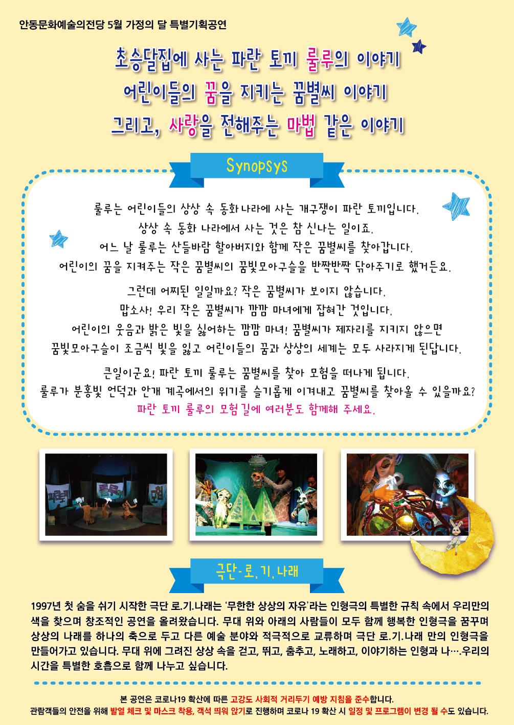 안동문화예술의전당 5월 가정의 달 특별기획공연 초승달집에 사는 파란 토끼 룰루의 이야기 어린이들의 꿈을 지키는 꿈별씨 이야기 그리고, 사랑을 전해주는 마법 같은 이야기 Synopsys 룰루는 어린이들의 상상 속 동화나라에 사는 개구쟁이 파란 토끼입니다. 상상 속 동화 나라에서 사는 것은 참 신나는 일이죠. 어느 날 룰루는 산들바람 할아버지와 함께 작은 꿈별씨를 찾아갑니다. 어린이의 꿈을 지켜주는 작은 꿈별씨의 꿈빛모아구슬을 반짝반짝 닦아주기로 했거든요. 그런데 어찌된 일일까요? 작은 꿈별씨가 보이지 않습니다. 맙소사! 우리 작은 꿈별씨가 깜깜 마녀에게 잡혀간 것입니다. 어린이의 웃음과 밝은 빛을 싫어하는 깜깜 마녀! 꿈별씨가 제자리를 지키지 않으면 꿈빛모아구슬이 조금씩 빛을 잃고 어린이들의 꿈과 상상의 세계는 모두 사라지게 된답니다. 큰일이군요! 파란 토끼 룰루는 꿈별씨를 찾아 모험을 떠나게 됩니다. 룰루가 분홍빛 언덕과 안개 계곡에서의 위기를 슬기롭게 이겨내고 꿈별씨를 찾아올 수 있을까요? 파란토끼 룰루의 모험 길에 여러분도 함께해 주세요. 극단-로, 기, 나래 1997년 첫 숨을 쉬기 시작한 극단 로.기.나래는 '무한한 상상의 자유'라는 인형극의 특별한 규칙 속에서 우리만의 색을 찾으며 창조적인 공연을 올려왔습니다. 무대 위와 아래의 사람들이 모두 함께 행복한 인형극을 꿈꾸며 상상의 나래를 하나의 축으로 두고 다른 예술 분야와 적극적으로 교류하며 극단 로.기.나래 만의 인형극을 만들어가고 있습니다. 무대 위에 그려진 상상 속을 걷고, 뛰고, 춤추고 노래하고, 이야기하는 인형과 나・・・ 우리의 시간을 특별한 호흡으로 함께 나누고 싶습니다. 본 공연은 코로나19 확산에 따른 고강도 사회적 거리두기 예방 지침을 준수합니다. 관람객들의 안전을 위해 발열 체크 및 마스크 착용, 객석 띄워 앉기로 진행하며 코로나 19 확산 시 일정 및 프로그램이 변경 될 수도 있습니다.