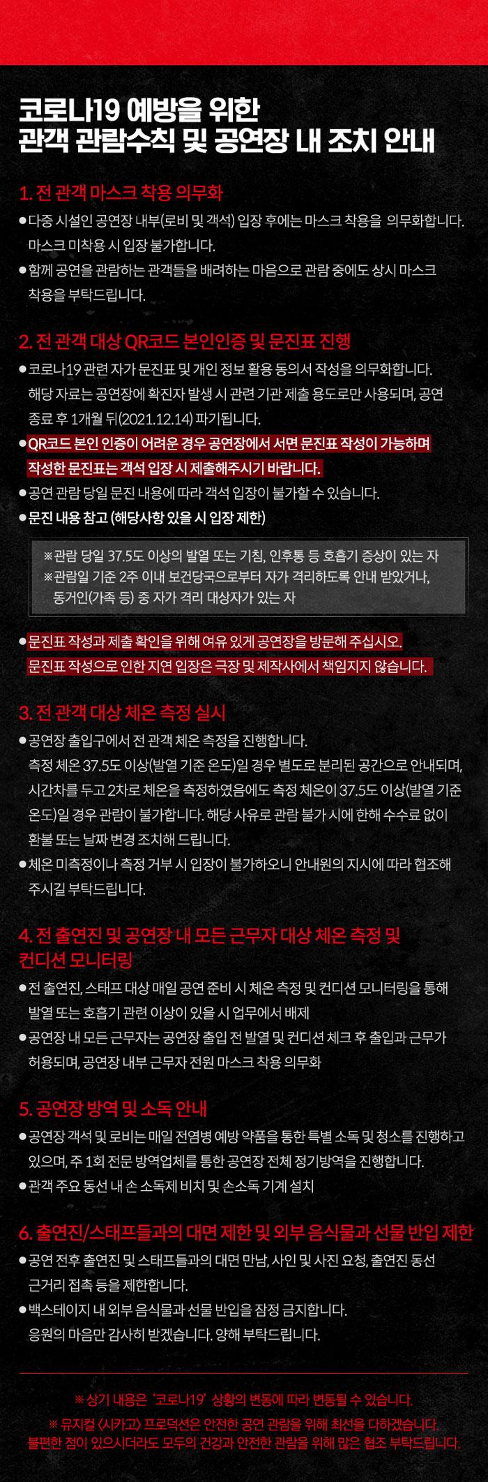 코로나19 예방을 위한 관객 관람수칙 및 공연장 내 조치 안내 1. 전 관객 마스크 착용 의무화 ● 다중시설인 공연장 내부(로비 및 객석) 입장 후에는 마스크 착용을 의무화합니다. 마스크 미착용시 입장불가합니다. ●함께 공연을 관람하는 관객들을 배려하는마음으로 관람중에도 상시 마스크 착용을 부탁드립니다. 2. 전 관객 대상 QR코드 본인인증 및 문진표 진행 ●코로나19 관련자가 문진표 및 개인정보활용동의서 작성을 의무화합니다. 해당자료는 공연장에 확진자 발생시 관련 기관 제출용도로만 사용되며, 공연 종료 후 1개월뒤(2021.12.14) 파기됩니다. • QR코드 본인인증이 어려운 경우 공연장에서 서면 문진표 작성이 가능하며 작성한 문진표는 객석입장시 제출해주시기 바랍니다. ●공연관람 당일 문진 내용에 따라 객석입장이 불가할 수 있습니다. ●문진내용참고 (해당사항 있을 시 입장제한) ●관람 당일 37.5도 이상의 발열 또는 기침, 인후통 등 호흡기 증상이 있는 자 ※관람일 기준 2주 이내 보건당국으로부터 자가격리하도록 안내 받았거나, 동거인(가족 등) 중 자가격리 대상자가 있는 자 ●문진표 작성과 제출 확인을 위해 여유 있게 공연장을 방문해 주십시오. 문진표 작성으로 인한 지연 입장은 극장 및 제작사에서 책임지지 않습니다. 3. 전 관객 대상 체온 측정 실시 ●공연장 출입구에서 전 관객 체온 측정을 진행합니다. 측정 체온 37.5도 이상(발열 기준 온도)일 경우 별도로 분리된 공간으로 안내되며, 시간차를 두고 2차로 체온을 측정하였음에도 측정 체온이 37.5도 이상(발열 기준 온도)일 경우 관람이 불가합니다. 해당 사유로 관람불가시에 한해 수수료없이 환불또는 날짜 변경 조치해드립니다. ●체온 미측정이나 측정 거부 시 입장이 불가하오니 안내원의 지시에 따라 협조해 주시길 부탁드립니다. 4. 전 출연진 및 공연장 내 모든 근무자 대상체온 측정 및 컨디션 모니터링 ●전 출연진 스태프 대상매일 공연준비시 체온 측정 및 컨디션 모니터링을 통해 발열 또는 호흡기 관련 이상이 있을시 업무에서 배제 ●공연장 내 모든 근무자는 공연장 출입전 발열 및 컨디션체크후 출입과 근무가 허용되며, 공연장 내부 근무자 전원 마스크 착용 의무화 5. 공연장 방역 및 소득안내 ●공연장 객석 및 로비는 매일 전염병 예방약품을 통한 특별 소득 및 청소를 진행하고 있으며, 주 1회 전문 방역업체를 통한 공연장 전체 정기방역을 진행합니다. ●관객 주요 동선 내손소독제 비치 및 손소독기계설치 6. 출연진/스태프들과의 대면 제한 및 외부 음식물과 선물 반입 제한 ●공연 전후 출연진 및 스태프들과의 대면 만남, 사인 및 사진요청, 출연진 동선 근거리 접촉 등을 제한합니다. ●백스테이지 내외부음식물과 선물 반입을 잠정 금지합니다. 응원의 마음만 감사히 받겠습니다. 양해부탁드립니다. 상기 내용은 크로니19 상황의 변동에 따라 변동될 수 있습니다 뮤지컬(시카고>프로덕션은 안전한 공연관람 위해 최선을 다하겠습니다. 불편한 점이 있으시더라도 모두의 건강과 관찰을 위해 많은 협조 부탁드립니다