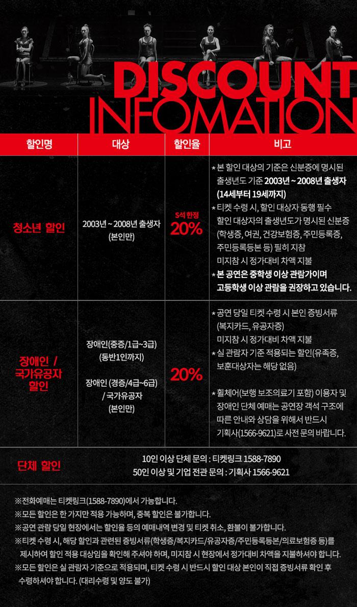 DISCOUNT INFOMATION 할인명 대상 할인율 비고 청소년 할인 * 본 할인 대상의 기준은 신분증에 명시된 출생년도 기준 2003년~2008년 출생자 (14세부터 19세까지) * 티켓 수령시, 할인 대상자 동행 필수 할인대상자의 출생년도가 명시된 신분증 (학생증, 여권, 건강보험증, 주민등록증, 주민등록등본 등) 필히 지참 미지참시 정가대비 차액 지불 2003년~2008년 출생자 (본인만) 20% * 본 공연은 중학생 이상 관람가이며 고등학생 이상 관람을 권장하고 있습니다. 장애인(중증/1급~3급) (동반1인까지) *공연 당일 티켓 수령 시 본인 증빙서류 (복지카드, 유공자증) 미지참시 정가대비 차액 지불 *실 관람자 기준 적용되는 할인(유족증, 보훈대상자는 해당없음) 20% 장애인/ 국가유공자 할인 장애인(경증/4급~6급) /국가유공자 (본인만) *휠체어(보행 보조의료기 포함) 이용자 및 장애인단체 예매는 공연장 객석 구조에 따른 안내와 상담을 위해서 반드시 기획사(1566-9621)로 사전 문의 바랍니다. 단체 할인 10인 이상 단체 문의 : 티켓링크 1588-7890 50인 이상 및 기업 전관 문의 : 기획사 1566-9621 ※전화예매는 티켓링크(1588-7890)에서 가능합니다. ※모든 할인은 한가지만 적용 가능하며, 중복할인은 불가합니다. ※공연 관람 당일 현장에서는 할인율 등의 예매내역 변경 및 티켓 취소, 환불이 불가합니다. ※티켓 수령시, 해당 할인과 관련된 증빙서류(학생증/복지카드/유공자증/주민등록등본/의료보험증 등)를 •제시하여 할인 적용 대상임을 확인해 주셔야 하며, 미지참시 현장에서 정가대비 차액을 지불하셔야 합니다. ※모든 할인은 실관람자 기준으로 적용되며, 티켓 수령 시 반드시 할인 대상 본인이 직접 증빙서류 확인후 수령하셔야 합니다. (대리수령 및 양도 불가)