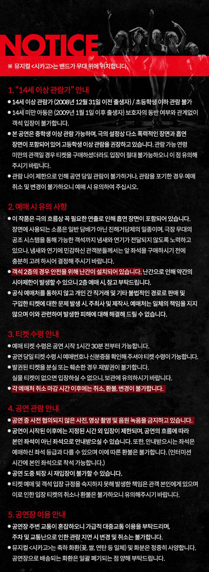NOTICE APAR ※ 뮤지컬 <시카고>는 밴드가 무대 위에 위치합니다. 1. 14세이상관람가" 안내 ● 14세이상관람가 (2008년 12월 31일 이전 출생자) / 초등학생 이하 관람불가 ● 14세 미만 아동은 (2009년 1월 1일 이후 출생자) 보호자의 동반 여부와 관계없이 객석입장이 불가합니다. • 본 공연은 중학생 이상 관람가능하며 극의 설정상 다소 폭력적인 장면과 흡연 장면이 포함되어 있어 고등학생 이상 관람을 권장하고 있습니다. 관람 가능연령 미만의 관객일 경우 티켓을 구매하셨더라도 입장이 절대 불가능하오니 이점 유의해 주시기 바랍니다. ●관람나이제한으로 인해 공연 당일 관람이 불가하거나 관람을 포기한 경우 예매 취소 및 변경이 불가하오니 예매 시 유의하여 주십시오. 2. 예매시 유의사항 ● 이 작품은 극의 흐름상 꼭 필요한 연출로 인해 흡연 장면이 포함되어 있습니다. 장면에 사용되는 소품은 일반 담배가 아닌 진해거담제의 일종이며, 극장 무대의 공조시스템을 통해 가능한 객석까지 냄새와 연기가 전달되지 않도록 노력하고 있으나, 냄새와 연기에 민감하신 관객분들께서는 앞좌석을 구매하시기전에 충분히 고려하시어 결정해 주시기 바랍니다. ● 객석 2층의 경우 안전을 위해 난간이 설치되어 있습니다. 난간으로 인해 약간의 시야제한이 발생할수있으니 2층 예매시 참고부탁드립니다. ● 공식 예매처를 통하지 않고 개인간 직거래 및 기타 불법적인 경로로 판매 및 구입한 티켓에 대한 문제 발생 시 주최사 및 제작사, 예매처는 일체의 책임을 지지 않으며 이와 관련하여 발생한 피해에 대해 해결해드릴 수 없습니다. 3. 티켓 수령 안내 ●예매 티켓 수령은 공연 시작 1시간30분 전부터 가능합니다. ●공연 당일 티켓수령 시 예매번호나 신분증을 확인해주셔야 티켓수령이 가능합니다. •발권된 티켓을 분실 또는 훼손한 경우 재발권이 불가합니다. 실물 티켓이 없으면 입장하실 수 없으니, 보관에 유의하시기 바랍니다. • 각 예매처 취소 마감시간 이후에는 취소, 환불, 변경이 불가합니다. 4. 공연관람 안내 ●공연 중 사전 협의되지 않은 사진, 영상 촬영 및 음원 녹음을 금지하고 있습니다. ●공연이 시작된 이후에는 지정된 시간외 입장이 제한되며, 공연의 흐름에 따라 본인 좌석이 아닌 좌석으로 안내받으실 수 있습니다. 또한, 안내받으시는 좌석은 •예매하신좌석 등급과 다를수 있으며 이에 따른 환불은 불가합니다. (인터미션 시간에 본인좌석으로 착석 가능합니다.) ●공연 도중 퇴장시 재입장이 불가할 수 있습니다. ● 티켓 예매 및 객석입장 규정을 숙지하지 못해 발생한 책임은 관객 본인에게 있으며 이로인한 입장티켓의 취소나 환불은 불가하오니 유의해주시기 바랍니다. 5. 공연장 이용안내 ●공연장 주변 교통이 혼잡하오니 가급적 대중교통 이용을 부탁드리며, 주차 및 교통난으로 인한 관람지연 시 변경 및 취소는 불가합니다. ●뮤지컬 <시카고>는 축하화환(꽃, 쌀, 연탄 등 일체) 및 화분은 정중히 사양합니다. 공연장으로 배송되는화환은 일괄 폐기되는 점 양해 부탁드립니다.