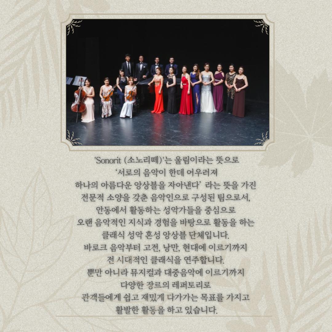 'Sonorit (소노리떼)'는 울림이라는 뜻으로 서로의 음악이 한데 어우러져 하나의 아름다운 앙상블을 자아낸다'라는 뜻을 가진 전문적 소양을 갖춘 음악인으로 구성된 팀으로서, 안동에서 활동하는 성악가들을 중심으로 오랜 음악적인 지식과 경험을 바탕으로 활동을 하는 클래식 성악 혼성 앙상블 단체입니다. 바로크 음악부터 고전, 낭만, 현대에 이르기까지 1. 전 시대적인 클래식을 연주합니다. 뿐만 아니라 뮤지컬과 대중음악에 이르기까지 다양한 장르의 레퍼토리로 관객들에게 쉽고 재밌게 다가가는 목표를 가지고 활발한 활동을 하고 있습니다.