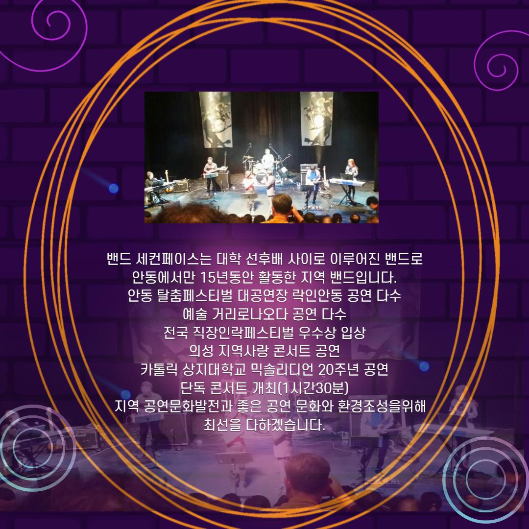 밴드 세컨페이스는 대학 선후배 사이로 이루어진 밴드로, 안동에서만 15년동안 활동한 지역 밴드입니다. '안동 탈춤페스티벌 대공연장 락인안동 공연 다수 '예술 거리로나오다 공연 다수 '전국 직장인락페스티벌 우수상 입상 의성 지역사랑 콘서트 공연 '카톨릭 상지대학교 믹솔리디언 20주년 공연 '단독 콘서트 개최(1시간30분) 지역 공연문화발전과 좋은 공연 문화와 환경조성을위해 '최선을 다하겠습니다.