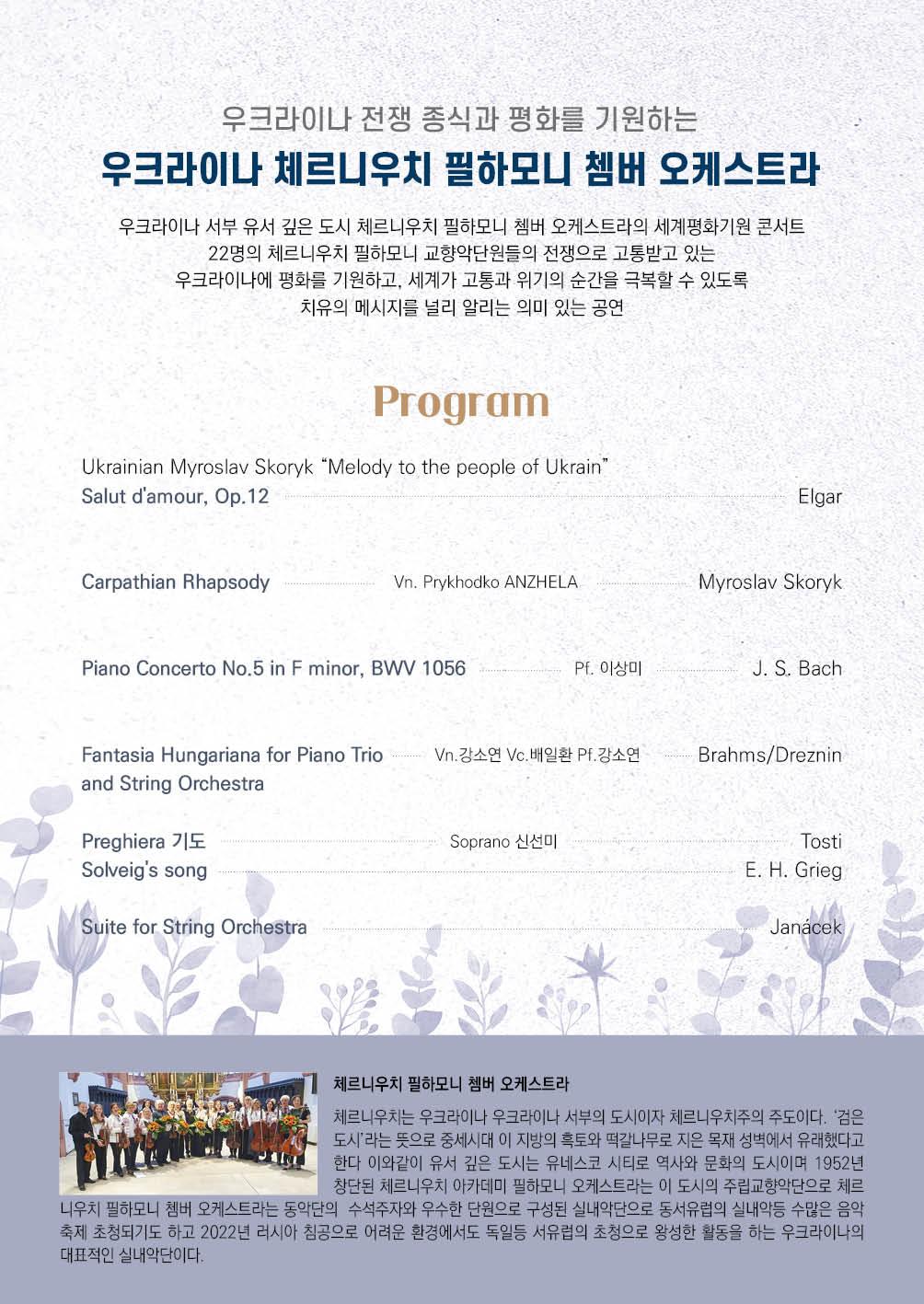 우크라이나 서부 유서 깊은 도시 체르니우치 필하모니 쳄버 오케스트라의 세계평화기원 콘서트 22명의 체르니우치 필하모니 고향악단원들의 전쟁으로 고통받고 있는 우크라이나에 평화를 기원하고 세계가 고통과 위기의 순간을 극복할 수 있도록 치유의 메시지를 널리 알리는 의미있는 공연
