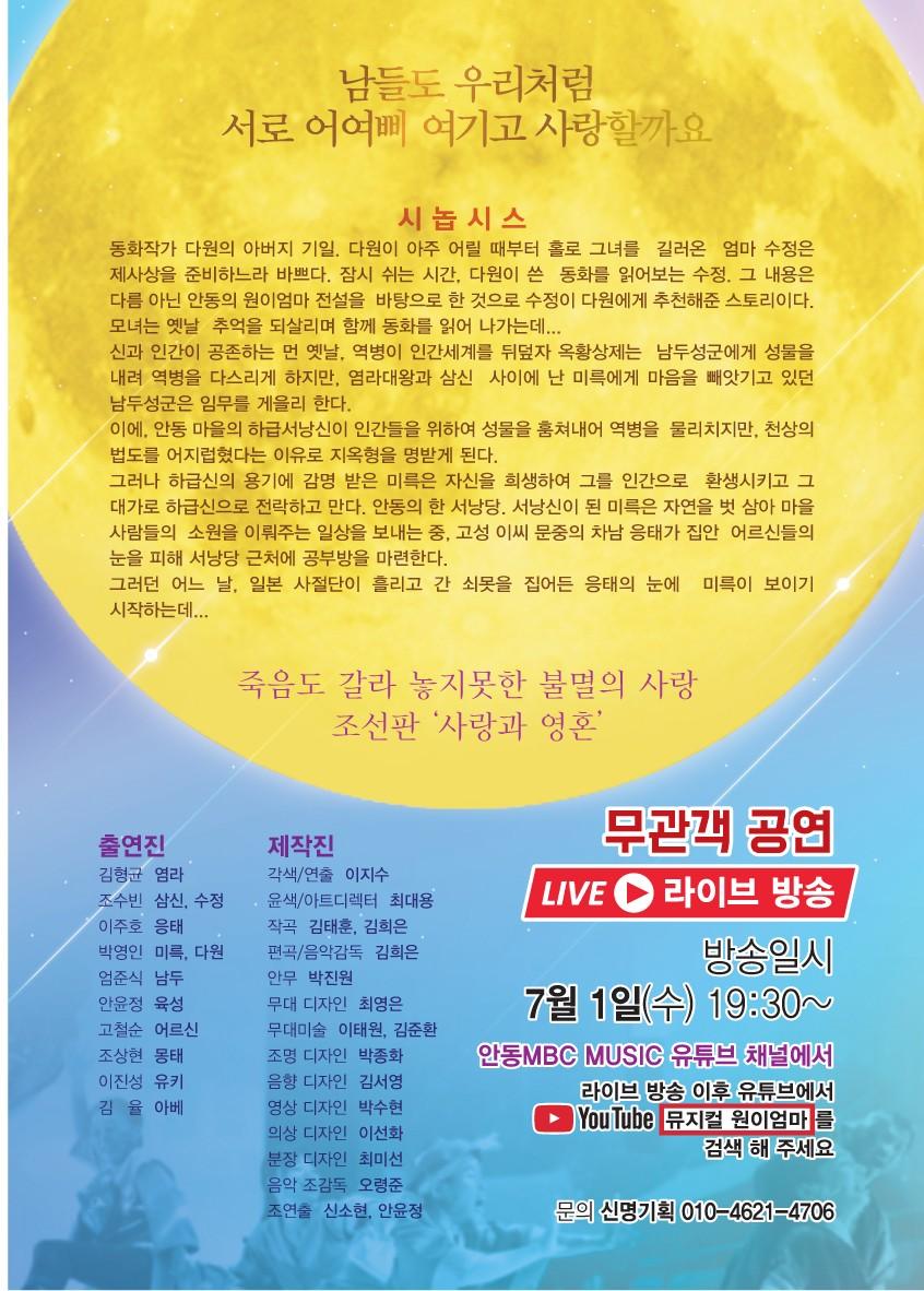 남들도 우리처럼 서로 어여삐 여기고 사랑할까요 시놉시스 동화작가 다원의 아버지 기일, 다원이 아주 어릴 때부터 홀로 그녀를 길러온 엄마 수정은 제사상을 준비하느라 바쁘다. 잠시 쉬는 시간, 다원이 쓴 동화를 읽어보는 수정. 그 내용은 다름 아닌 안동의 원이엄마 전설을 바탕으로 한 것으로 수정이 다원에게 추천해준 스토리이다. 모녀는 옛날 추억을 되살리며 함께 동화를 읽어 나가는데... 신과 인간이 공존하는 먼 옛날, 역병이 인간세계를 뒤덮자 옥황상제는 남두성군에게 성물을 내려 역병을 다스리게 하지만, 염라대왕과 삼신 사이에 난 미륵에게 마음을 빼앗기고 있던 남두성군은 임무를 게을리 한다. 이에, 안동 마을의 하급서낭신이 인간들을 위하여 성물을 훔쳐내어 역병을 물리치지만, 천상의 법도를 어지럽혔다는 이유로 지옥형을 명받게 된다. 그러나 하급신의 용기에 감명 받은 미륵은 자신을 희생하여 그를 인간으로 환생시키고 그 대가로 하급신으로 전락하고 만다. 안동의 한 서낭당, 서낭신이 된 미륵은 자연을 벗 삼아 마을 사람들의 소원을 이뤄주는 일상을 보내는 중, 고성 이씨 문중의 차남 응태가 집안 어르신들의 눈을 피해 서낭당 근처에 공부방을 마련한다. 그러던 어느 날, 일본 사절단이 흘리고 간 쇠못을 집어든 응태의 눈에 미륵이 보이기 시작하는데.. 죽음도 갈라 놓지못한 불멸의 사랑 조선판 '사랑과 영혼 출연진 김형균 염라 조수빈 삼신, 수정 이주호 응태 박영인 미륵, 다원 엄준식 남두 안윤정 육성 고철순 어르신 조상현 몽태 이진성 유키 김 율 아베 부관객 공연 | LIVE 라이브 방송 방송일시 7월 1일(수) 19:30~ 제작진 각색/연출 이지수 윤색/ 아트디렉터 최대용 작곡 김태훈, 김희은 편곡/음악감독 김희은 안무 박진원 무대 디자인 최영은 무대미술 이태원, 김준환 조명 디자인 박종화 음향 디자인 김서영 영상 디자인 박수현 의상 디자인 이선화 분장 디자인 최미선 음악 조감독 오령준 조연출 신소현, 안윤정 안동MBC MUSIC 유튜브 채널에서 라이브 방송 이후 유튜브에서 ▶ YouTube 뮤지컬 원이엄마 를 검색 해 주세요. 문의 신명기획 010-4621 4706