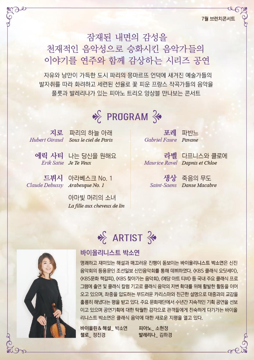 프랑스 몽마르뜨의 모던클래식 프로그램 설명: 지로, 에릭사티, 드뷔시, 포레, 라벨, 생상 바이올리니스트 박소연 명쾌하고 재미있는 해설과 매끄러운 진행이 돋보이는 바이올리니스트 박소연은 신진 음악회의 등용문인 조선일보 신인음악회를 통해 데뷔하였다. 〈KBS 클래식 오딧세이, (KBS문화 책갈피), (KBS 찾아가는 음악회>, <예당 아트 티비> 등 국내 주요 클래식 프로 그램에 출연 및 클래식 칼럼 기고로 클래식 음악의 저변 확대를 위해 활발한 활동을 이어 오고 있으며, 좌중을 압도하는 부드러운 카리스마와 친근한 설명으로 대중과의 교감을 훌륭히 해냈다는 평을 받고 있다. 주요 문화재단에서 수년간 지속적인 기획 공연을 선보 이고 있으며 공연기획에 대한 탁월한 감각으로 관객들에게 친숙하게 다가가는 바이올 리니스트 박소연은 클래식 음악에 대한 새로운 지평을 열고 있다. 바이올린 & 해설 박소연 | 피아노 소현정 첼로 정진경 발레리나 김하경
