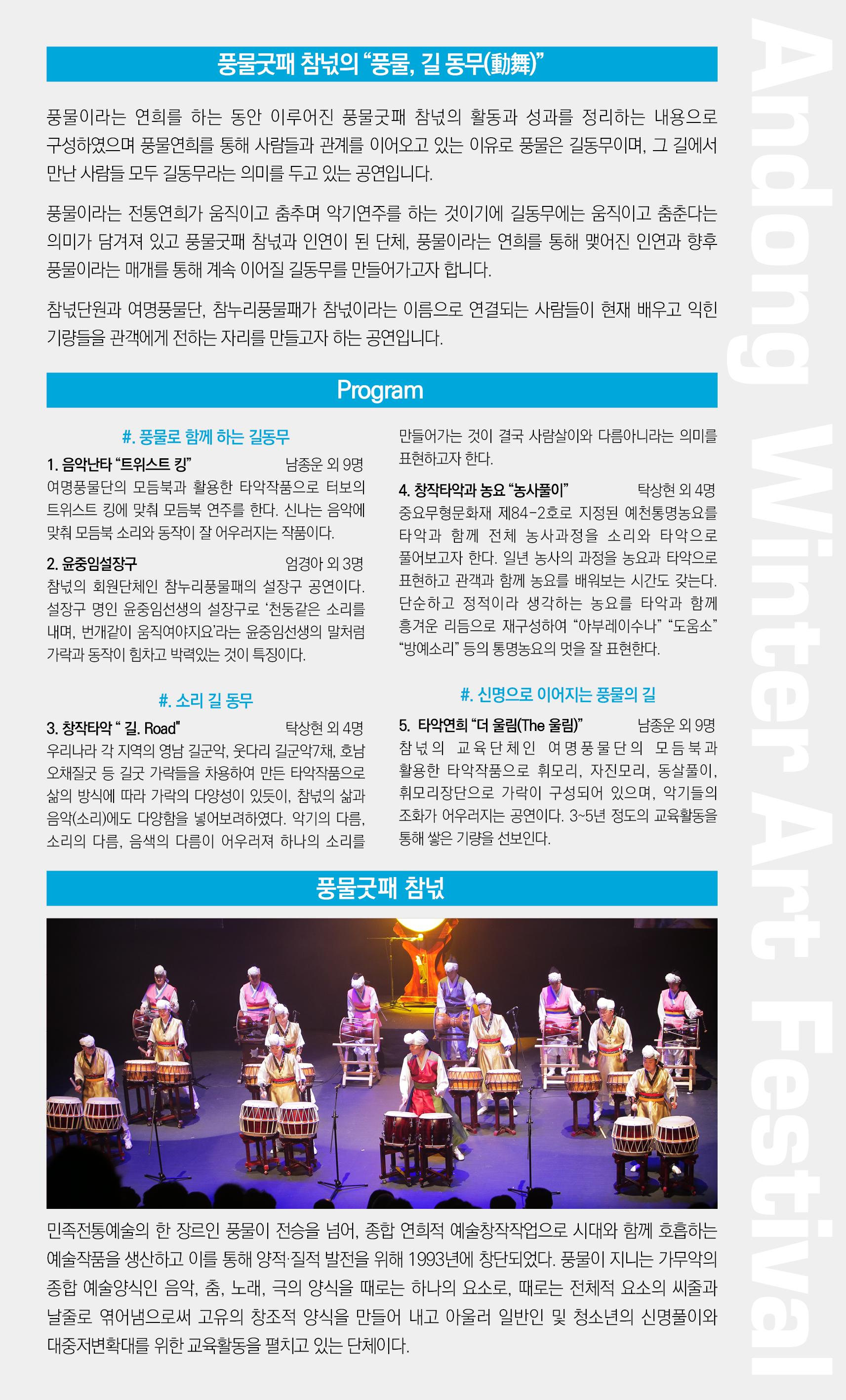 풍물굿패 참넋의 풍물, 길 동무(動舞)” | 풍물이라는 연희를 하는 동안 이루어진 풍물굿패 참넋의 활동과 성과를 정리하는 내용으로 구성하였으며 풍물연희를 통해 사람들과 관계를 이어오고 있는 이유로 풍물은 길동무이며, 그 길에서 만난 사람들 모두 길동무라는 의미를 두고 있는 공연입니다. 풍물이라는 전통연희가 움직이고 춤추며 악기연주를 하는 것이기에 길동무에는 움직이고 춤춘다는 의미가 담겨져 있고 풍물굿패 참넋과 인연이 된 단체, 풍물이라는 연희를 통해 맺어진 인연과 향후 풍물이라는 매개를 통해 계속 이어질 길동무를 만들어가고자 합니다. 참넋단원과 여명풍물단, 참누리풍물패가 참넋이라는 이름으로 연결되는 사람들이 현재 배우고 익힌 기량들을 관객에게 전하는 자리를 만들고자 하는 공연입니다. Program 만들어가는 것이 결국 사람살이와 다름아니라는 의미를 표현하고자 한다. #. 풍물로 함께 하는 길동무 1. 음악난타 “트위스트 킹" 남종운 외 9명 여명풍물단의 모듬북과 활용한 타악작품으로 터보의 트위스트 킹에 맞춰 모듬북 연주를 한다. 신나는 음악에 . 맞춰 모듬북 소리와 동작이 잘 어우러지는 작품이다. 2. 윤중임설장구 엄경아 외 3명 참넋의 회원단체인 참누리풍물패의 설장구 공연이다. 설장구 명인 윤중임선생의 설장구로 ‘천둥같은 소리를 내며, 번개같이 움직여야지요'라는 윤중임선생의 말처럼 가락과 동작이 힘차고 박력있는 것이 특징이다. 4. 창작타악과 농요 “농사풀이” | 탁상현 외 4명 중요무형문화재 제84-2호로 지정된 예천통명동요를 타악과 함께 전체 농사과정을 소리와 타악으로 풀어보고자 한다. 일년 농사의 과정을 농요과 타악으로 표현하고 관객과 함께 동요를 배워보는 시간도 갖는다. 단순하고 정적이라 생각하는 동요를 타악과 함께 흥겨운 리듬으로 재구성하여 “아부레이수나” “도움소” "방예소리” 등의 통명동요의 멋을 잘 표현한다. #. 소리 길 동무 3. 창작타악 길. Road" 탁상현 외 4명 우리나라 각 지역의 영남 길군악, 웃다리 길군악채, 호남 오채질굿 등 길굿 가락들을 차용하여 만든 타악작품으로 삶의 방식에 따라 가락의 다양성이 있듯이, 참넋의 삶과 음악(소리)에도 다양함을 넣어보려하였다. 악기의 다름. 소리의 다름, 음색의 다름이 어우러져 하나의 소리를 #. 신명으로 이어지는 풍물의 길 5. 타악연희 “더 울림(The 울림)” 남종운 외 9명 참넋의 교육단체인 여 명 풍물단의 모듬 북과 활용한 타악작품으로 휘모리, 자진모리, 동살풀이, 휘모리장단으로 가락이 구성되어 있으며, 악기들의 조화가 어우러지는 공연이다. 3~5년 정도의 교육활동을 통해 쌓은 기량을 선보인다. 풍물굿패 참. ANNNN MANNNN LLLINIT 민족전통예술의 한 장르인 풍물이 전승을 넘어, 종합 연희적 예술창작작업으로 시대와 함께 호흡하는 예술작품을 생산하고 이를 통해 양적·질적 발전을 위해 1993년에 창단되었다. 풍물이 지니는 가무악의 종합 예술양식인 음악, 춤, 노래, 극의 양식을 때로는 하나의 요소로, 때로는 전체적 요소의 씨줄과 날줄로 엮어냄으로써 고유의 창조적 양식을 만들어 내고 아울러 일반인 및 청소년의 신명풀이와 대중저변확대를 위한 교육활동을 펼치고 있는 단체이다.