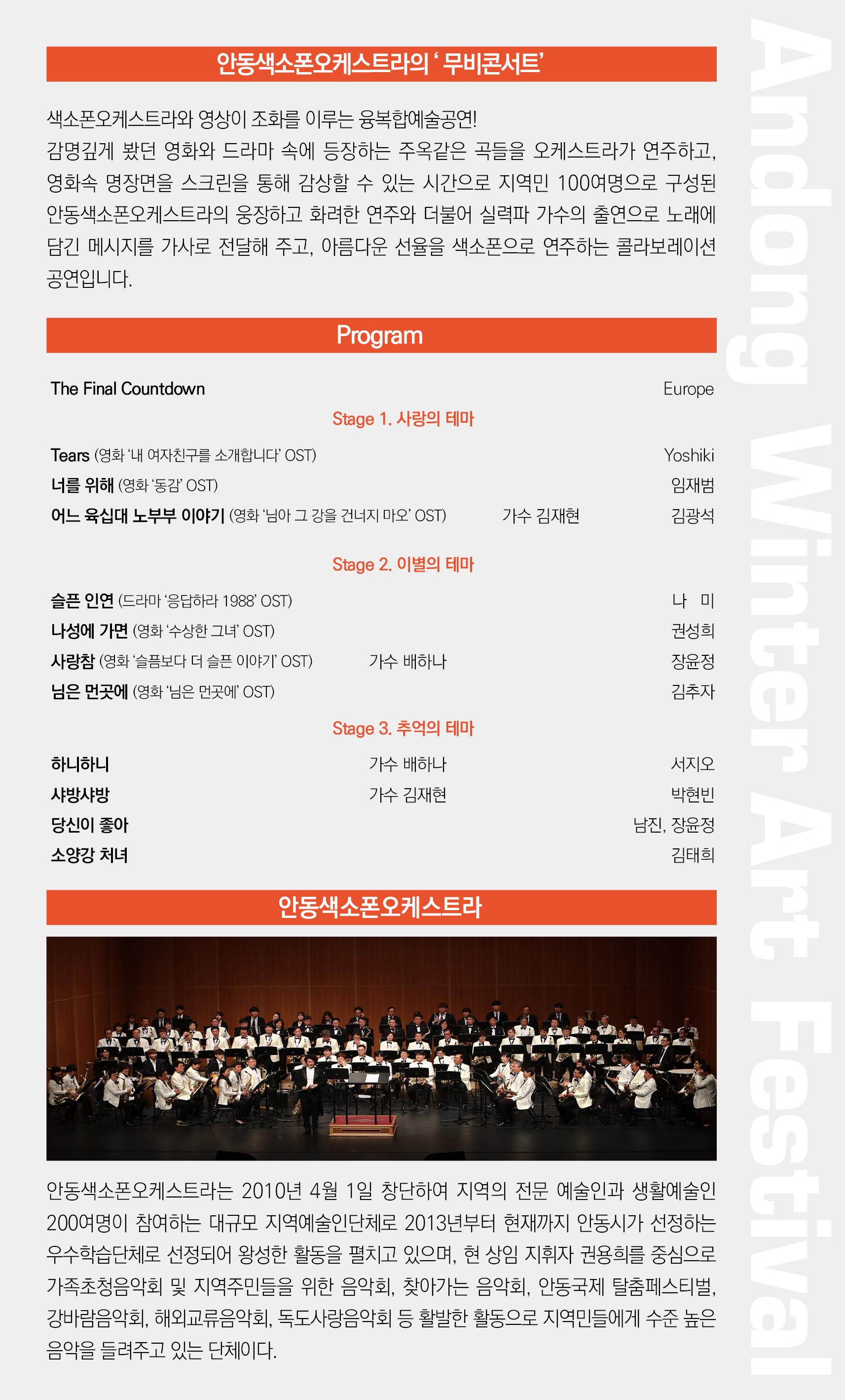 안동색소폰오케스트라의 '무비콘서트' 색소폰오케스트라와 영상이 조화를 이루는 융복합예술공연!! 감명깊게 봤던 영화와 드라마 속에 등장하는 주옥같은 곡들을 오케스트라가 연주하고, 영화속 명장면을 스크린을 통해 감상할 수 있는 시간으로 지역민 100여명으로 구성된 안동색소폰오케스트라의 웅장하고 화려한 연주와 더불어 실력파 가수의 출연으로 노래에 담긴 메시지를 가사로 전달해 주고, 아름다운 선율을 색소폰으로 연주하는 콜라보레이션 공연입니다. Program The Final Countdown Europe Stage 1. 사랑의 테마 Tears (영화 '내 여자친구를 소개합니다' OST) 너를 위해 (영화 '동감' OST) 어느 육십대 노부부 이야기 (영화 '님아 그 강을 건너지 마오' OST) Yoshiki 임재범 김광석 가수 김재현 Stage 2. 이별의 테마 슬픈 인연 (드라마 '응답하라 1988' OST) 나성에 가면 (영화 '수상한 그녀' OST) 사랑참 (영화 '슬픔보다 더 슬픈 이야기' OST) 님은 먼곳에 (영화 '님은 먼곳에' OST) 나 미 권성희 장윤정 김추자 가수 배하나 Stage 3. 추억의 테마 가수 배하나 가수 김재현 하니하니 샤방샤방 당신이 좋아 소양강 처녀.. 서지오, 박현빈 남진, 장윤정 김태희 안동색소폰오케스트라 안동색소폰오케스트라는 2010년 4월 1일 창단하여 지역의 전문 예술인과 생활예술인 200여명이 참여하는 대규모 지역예술인단체로 2013년부터 현재까지 안동시가 선정하는 우수학습단체로 선정되어 왕성한 활동을 펼치고 있으며, 현 상임 지휘자 권용희를 중심으로 가족초청음악회 및 지역주민들을 위한 음악회, 찾아가는 음악회, 안동국제 탈춤페스티벌, 강바람음악회, 해외교류음악회, 독도사랑음악회 등 활발한 활동으로 지역민들에게 수준 높은 음악을 들려주고 있는 단체이다.