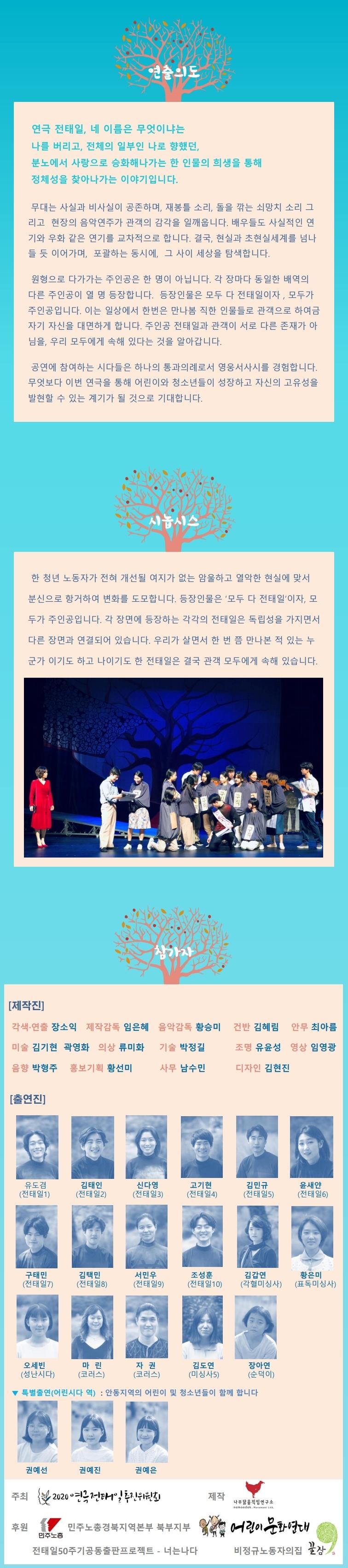 연극 전태일의 연출의도, 시놉시스, 제작진, 출연진 연극 전태일, 네 이름은 무엇이냐는 나를 버리고, 전체의 일부인 나로 향했던, 분노에서 사랑으로 승화해나가는 한 인물의 희생을 통해 정체성을 찾아나가는 이야기입니다. 무대는 사실과 비사실이 공존하며, 재봉틀 소리, 돌을 깎는 쇠망치 소리 그 리고 현장의 음악연주가 관객의 감각을 일깨웁니다. 배우들도 사실적인 연 기와 우화 같은 연기를 교차적으로 합니다. 결국, 현실과 초현실세계를 넘나 들 듯 이어가며, 포괄하는 동시에, 그 사이 세상을 탐색합니다. 원형으로 다가가는 주인공은 한 명이 아닙니다. 각 장마다 동일한 배역의 다른 주인공이 열 명 등장합니다. 등장인물은 모두 다 전태일이자 , 모두가 주인공입니다. 이는 일상에서 한번은 만나봄 직한 인물들로 관객으로 하여금 자기 자신을 대면하게 합니다. 주인공 전태일과 관객이 서로 다른 존재가 아 님을, 우리 모두에게 속해 있다는 것을 알아갑니다. 공연에 참여하는 시다들은 하나의 통과의례로서 영웅서사시를 경험합니다. 무엇보다 이번 연극을 통해 어린이와 청소년들이 성장하고 자신의 고유성을 발현할 수 있는 계기가 될 것으로 기대합니다. 한 청년 노동자가 전혀 개선될 여지가 없는 암울하고 열악한 현실에 맞서 분신으로 항거하여 변화를 도모합니다. 등장인물은 '모두 다 전태일'이자, 모 두가 주인공입니다. 각 장면에 등장하는 각각의 전태일은 독립성을 가지면서 다른 장면과 연결되어 있습니다. 우리가 살면서 한 번 쯤 만나본 적 있는 누 군가 이기도 하고 나이기도 한 전태일은 결국 관객 모두에게 속해 있습니다.