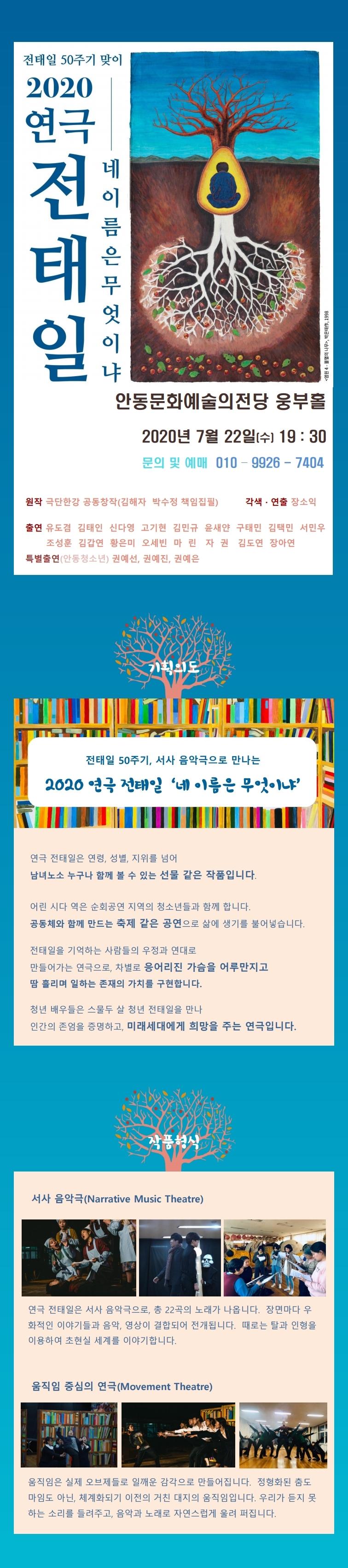 전태일 50주기 맞이 2020연극 '네 이름은 무엇이냐' 7월 22일(수) 19시30분 문의및예미 010-9926-7404 2020 연극 전태일 네 이 름 은 무엇 이 내 <염원 4 - 불멸의 나무>, 박은태, 1998 안동문화예술의전당 웅부홀 2020년 7월 22일(수) 19 : 30 문의 및 예매 010 - 9926 - 7404 원작 극단한강 공동창작(김해자 박수정 책임집필) 각색 · 연출 장소익 출연 유도겸 김태인 신다영 고기현 김민규, 윤새얀 구태민 김택민 서민우 | 조성훈 김갑연 황은미 오세빈 마린 자 권 김도연 장아연 특별출연 (안동청소년) 권예선, 권예진, 권예은 ITALIA TENT 전태일 50주기, 서사 음악극으로 만나는 2020 연극 전태일 '네 이름은 무엇이냐 연극 전태일은 연령, 성별, 지위를 넘어 남녀노소 누구나 함께 볼 수 있는 선물 같은 작품입니다. 어린 시다 역은 순회공연 지역의 청소년들과 함께 합니다. 공동체와 함께 만드는 축제 같은 공연으로 삶에 생기를 불어넣습니다. 전태일을 기억하는 사람들의 우정과 연대로 만들어가는 연극으로, 차별로 응어리진 가슴을 어루만지고 땀 흘리며 일하는 존재의 가치를 구현합니다. 청년 배우들은 스물두 살 청년 전태일을 만나 인간의 존엄을 증명하고, 미래세대에게 희망을 주는 연극입니다. 서사 음악극(Narrative Music Theatre) 연극 전태일은 서사 음악극으로, 총 22곡의 노래가 나옵니다. 장면마다 우 화적인 이야기들과 음악, 영상이 결합되어 전개됩니다. 때로는 탈과 인형을 이용하여 초현실 세계를 이야기합니다. 움직임 중심의 연극(Movement Theatre) 움직임은 실제 오브제들로 일깨운 감각으로 만들어집니다. 정형화된 춤도 마임도 아닌, 체계화되기 이전의 거친 대지의 움직임입니다. 우리가 듣지 못 하는 소리를 들려주고, 음악과 노래로 자연스럽게 울려 퍼집니다.