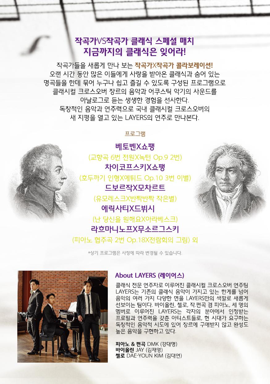 작곡가VS작곡가 클래식 스페셜 매치 지금까지의 클래식은 잊어라!! 작곡가들을 새롭게 만나 보는 작곡가작곡가 콜라보레이션! 오랜 시간 동안 많은 이들에게 사랑을 받아온 클래식과 숨어 있는 명곡들을 한데 묶어 누구나 쉽고 즐길 수 있도록 구성된 프로그램으로 클래시컬 크로스오버 장르의 음악과 어쿠스틱 악기의 사운드를 아날로그로 듣는 생생한 경험을 선사한다. 독창적인 음악과 연주력으로 국내 클래시컬 크로스오버의 새 지평을 열고 있는 LAYERS의 연주로 만나본다. 프로그램 베토벤X쇼팽 (교향곡 6번 전원X독턴 Op.9 2번) | 차이코프스키X쇼팽 (호두까기 인형X에드 Op.10 3번 이별) 드보르작X모차르트 (유모레스크X반짝반짝 작은별) 에릭사티X드뷔시 (난 당신을 원해요X아라베스크) 라흐마니노프X무소르그스키 (피아노 협주곡 2번 Op.18X전람회의 그림) 외 *상기 프로그램은 사정에 따라 변경될 수 있습니다. About LAYERS (레이어스) 클래식 전문 연주자로 이루어진 클래시컬 크로스오버 연주팀 LAYERS는 기존의 클래식 음악이 가지고 있는 한계를 넘어 음악의 여러 가지 다양한 면을 LAYERS만의 색깔로 새롭게 선보이는 팀이다. 바이올린, 첼로, 작편곡 겸 피아노, 세 명의 멤버로 이루어진 LAYERS는 각자의 분야에서 인정받는 프로필과 연주력을 갖춘 아티스트들로, 현 시대가 요구하는 독창적인 음악적 시도에 있어 장르에 구애받지 않고 완성도 높은 음악을 구현하고 있다. 피아노 & 편곡 DMMK (강대명) 바이올린 JAY (김재영) 첼로 DAE-YOUN KIM (김대연)
