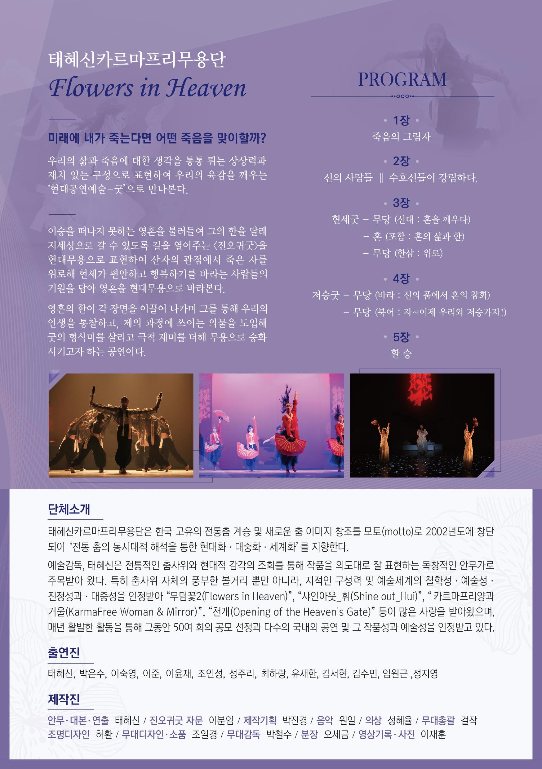 미래에 내가 죽는다면 어떤 죽음을 맞이할까? 우리의 삶과 죽음에 대한 생각을 통통 튀는 상상력과 재치 있는 구성으로 표현하여 우리의 육감을 깨우는 '현대공연예술 - 굿'으로 만나본다. 이승을 떠나지 못하는 영혼을 불러들여 그의 한을 달래 저세상으로 갈 수 있도록 길을 열어주는 <진오귀굿〉을 현대무용으로 표현하여 산자의 관점에서 죽은 자를 위로해 현세가 편안하고 행복하기를 바라는 사람들의 기원을 담아 영혼을 현대무용으로 바라본다. 영혼의 한이 각 장면을 이끌어 나가며 그를 통해 우리의 인생을 통찰하고, 제의 과정에 쓰이는 의물을 도입해 굿의 형식미를 살리고 극적 재미를 더해 무용으로 승화 시키고자 하는 공연이다. 1장 죽음의 그림자 2장 신의 사람들 | 수호신들이 강림하다. 3장  현세굿 - 무당 (신대 : 혼을 깨우다) 4장 저승굿 - 무당 (바라 : 신의 품에서 혼의 참회) 5장 환승 단체소개 태혜신카르마프리무용단은 한국 고유의 전통춤 계승 및 새로운 춤 이미지 창조를 모토(motto)로 2002년도에 창단 되어 '전통 춤의 동시대적 해석을 통한 현대화 · 대중화·세계화' 를 지향한다. 예술감독, 태혜신은 전통적인 춤사위와 현대적 감각의 조화를 통해 작품을 의도대로 잘 표현하는 독창적인 안무가로 주목받아 왔다. 특히 춤사위 자체의 풍부한 볼거리 뿐만 아니라, 지적인 구성력 및 예술세계의 철학성 · 예술성 · 진정성과 · 대중성을 인정받아 “무덤꽃2(Flowers in Heaven)”, “샤인아웃 휘(Shine out_Hui)”, “카르마프리양과 거울(KarmaFree Woman & Mirror)”, “천개(Opening of the Heaven's Gate)” 등이 많은 사랑을 받아왔으며, 매년 활발한 활동을 통해 그동안 50여 회의 공모 선정과 다수의 국내외 공연 및 그 작품성과 예술성을 인정받고 있다. 출연진 태혜신, 박은수, 이숙영, 이준, 이윤재, 조인성, 성주리, 최하랑, 유새한, 김서현, 김수민, 임원근 ,정지영 제작진 안무 대본·연출 태혜신 / 진오귀굿 자문 이분임 / 제작기획 박진경 / 음악 원일 / 의상 성혜율 / 무대총괄 걸작 조명디자인 허환 / 무대디자인·소품 조일경 / 무대감독 박철수 / 분장 오세금 / 영상기록 사진 이재훈