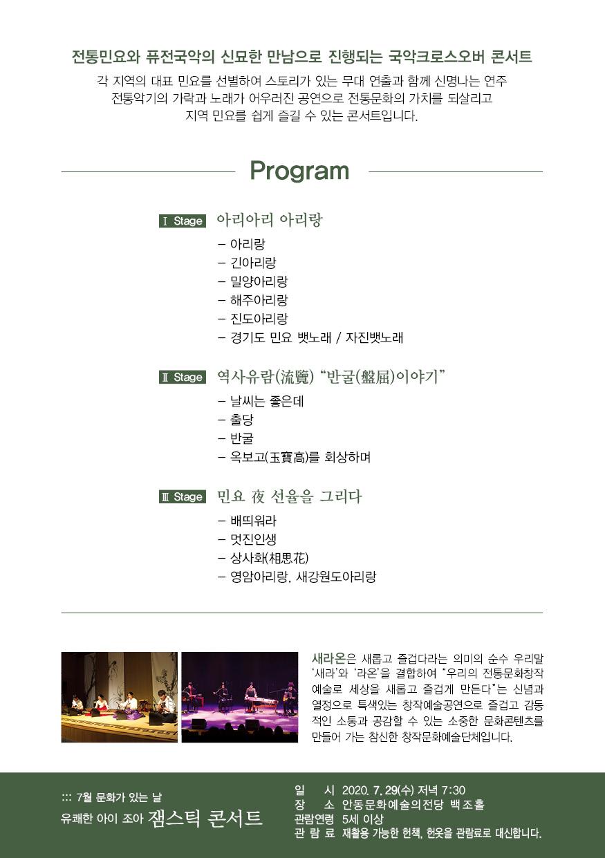 전통민요와 퓨전국악의 신묘한 만남으로 진행되는 국악크로스오버 콘서트 각 지역의 대표 민요를 선별하여 스토리가 있는 무대 연출과 함께 신명나는 연주 전통악기의 가락과 노래가 어우러진 공연으로 전통문화의 가치를 되살리고 지역 민요를 쉽게 즐길 수 있는 콘서트입니다. Program I Stage 아리아리 아리랑 - 아리랑 - 긴아리랑 - 밀양아리랑 - 해주아리랑 - 진도아리랑 - 경기도 민요 뱃노래 / 자진뱃노래 I Stage 역사유람(流覽) "반굴(盤屈)이야기” - 날씨는 좋은데 - 출당 - 반굴 - 옥보고(玉寶高)를 회상하며 I Stage) 민요 夜 선율을 그리다. - 배띄워라 - 멋진인생 - 상사화(相思花) - 영암아리랑, 새강원도아리랑 새라온은 새롭고 즐겁다라는 의미의 순수 우리말 '새라'와 '라온'을 결합하여 “우리의 전통문화창작 예술로 세상을 새롭고 즐겁게 만든다"는 신념과 열정으로 특색있는 창작예술공연으로 즐겁고 감동 적인 소통과 공감할 수 있는 소중한 문화콘텐츠를 만들어 가는 참신한 창작문화예술단체입니다.