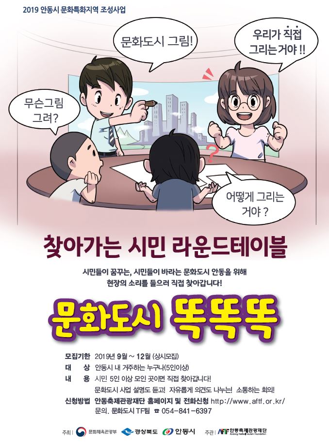 2019 안동시 문화특화지역 조성사업 문화도시 그림) 우리가 직접 그리는거야!! 무슨그림 | 그려? 어떻게 그리는거야? 찾아가는 시민 라운드테이블 시민들이 꿈꾸는, 시민들이 바라는 문화도시 안동을 위해 현장의 소리를 들으러 직접 찾아갑니다!! 문화도서 똑똑똑 모집기한 2019년 9월 ~ 12월 (상시모집) 대 상 안동시 내 거주하는 누구나(5인이상) 내 용 시민 5인 이상 모인 곳이면 직접 찾아갑니다! 문화도시 사업 설명도 듣고 자유롭게 의견도 나누는 소통하는 회의! 신청방법 안동축제관광재단 홈페이지 및 전화신청 http://www.aftf.or.kr/ | 문의, 문화도시 TF팀 7 054-841-6397 주최 - 문화체육관광부 경상북도 안동시 주관 안동축제관광재단