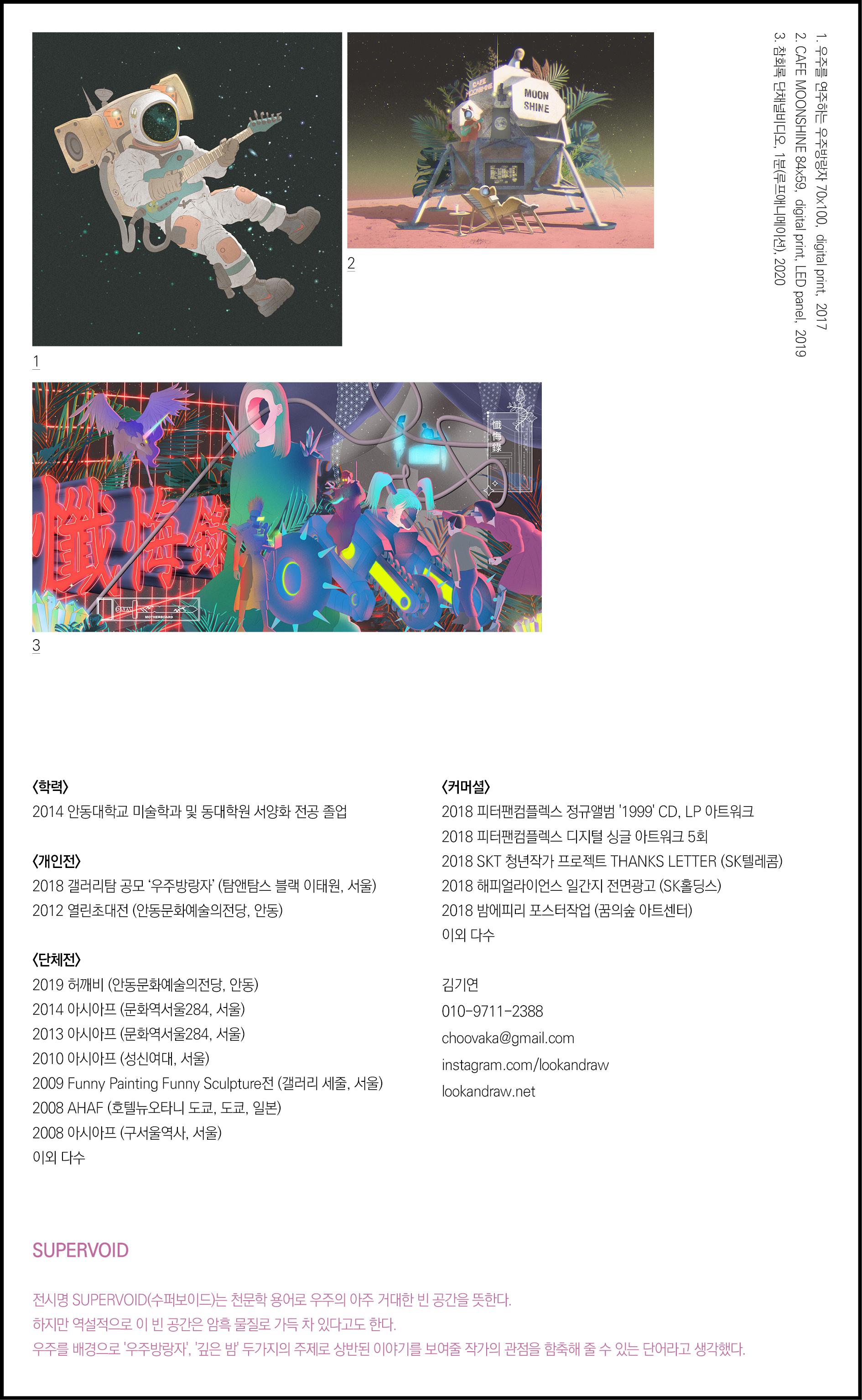 김기연 포트폴리오 작품들 및 이력 SUPERVOID 전시명 SUPERVOID(수퍼보이드)는 천문학 용어로 우주의 아주 거대한 빈 공간을 뜻한다. 하지만 역설적으로 이 빈 공간은 암흑 물질로 가득 차 있다고도 한다. 우주를 배경으로 '우주방랑자', '깊은 밤' 두가지의 주제로 상반된 이야기를 보여줄 작가의 관점을 함축해 줄 수 있는 단어라고 생각했다.