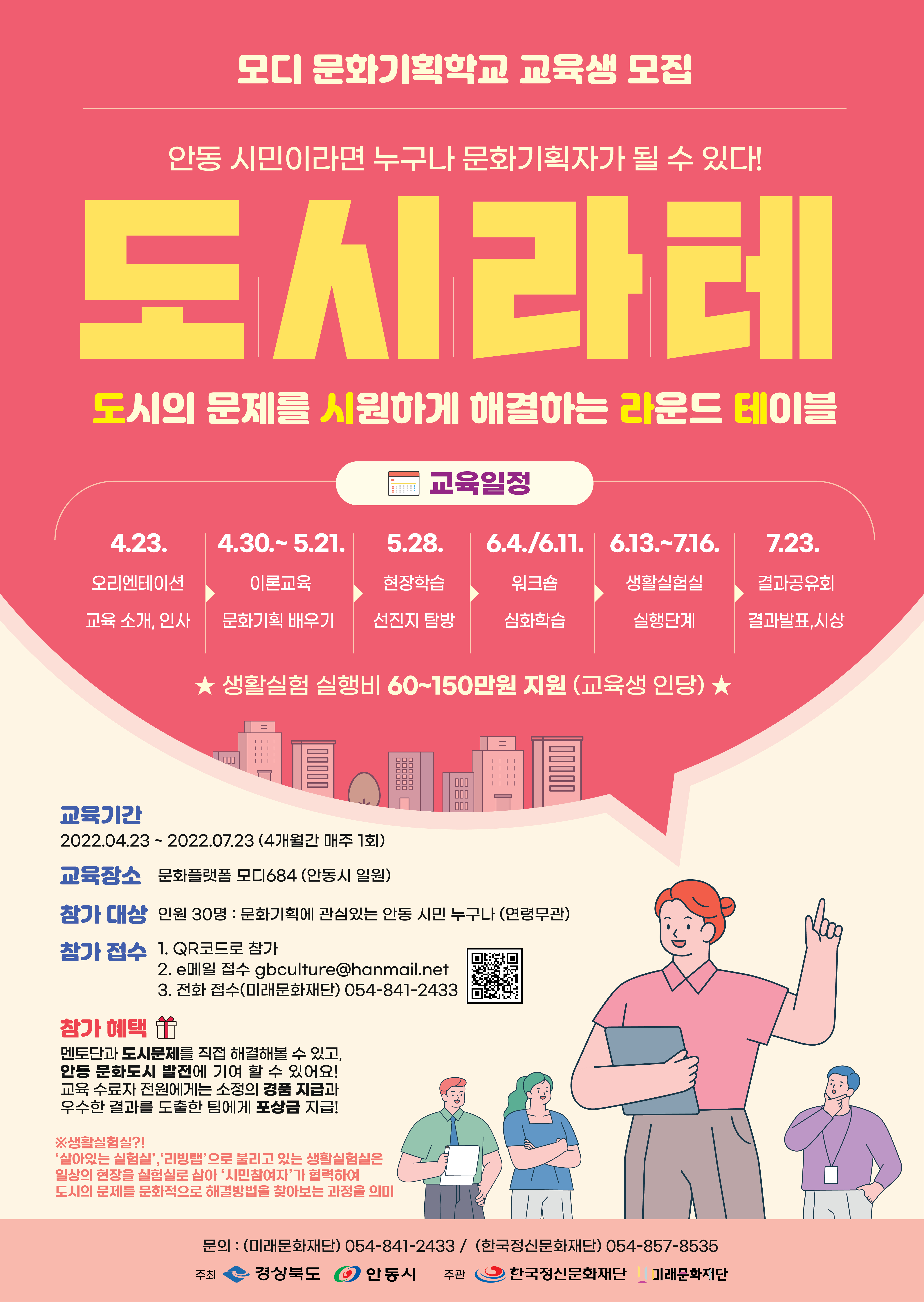 안동 시민이라면 누구나 문화기획자가 될 수 있다! (도)시의 문제를 (시)원하게 해결하는 (라)운드 (테)이블 <도 시 라 테> 모디 문화기획학교 교육생 모집!   모집기간 : 2022.04.22. (금)까지  교육기간 : 2022.04.23. ~ 07.23.(4개월간 매주 1회)  참가대상 : 문화기획에 관심있는 안동시민 누구나 (30명, 연령무관)  참가접수 1. QR코드로 참가 2. 전화 접수(미래문화재단) 054-841-2433   참가 혜택  멘토단과 도시문제를 직접 해결해 볼 수 있고 안동 문화도시 발전에 기여 할 수 있어요! 교육 수료자 전원에게는 소정의 경품 지급과 우수한 결과를 도출한 팀에게 포상금 지급!