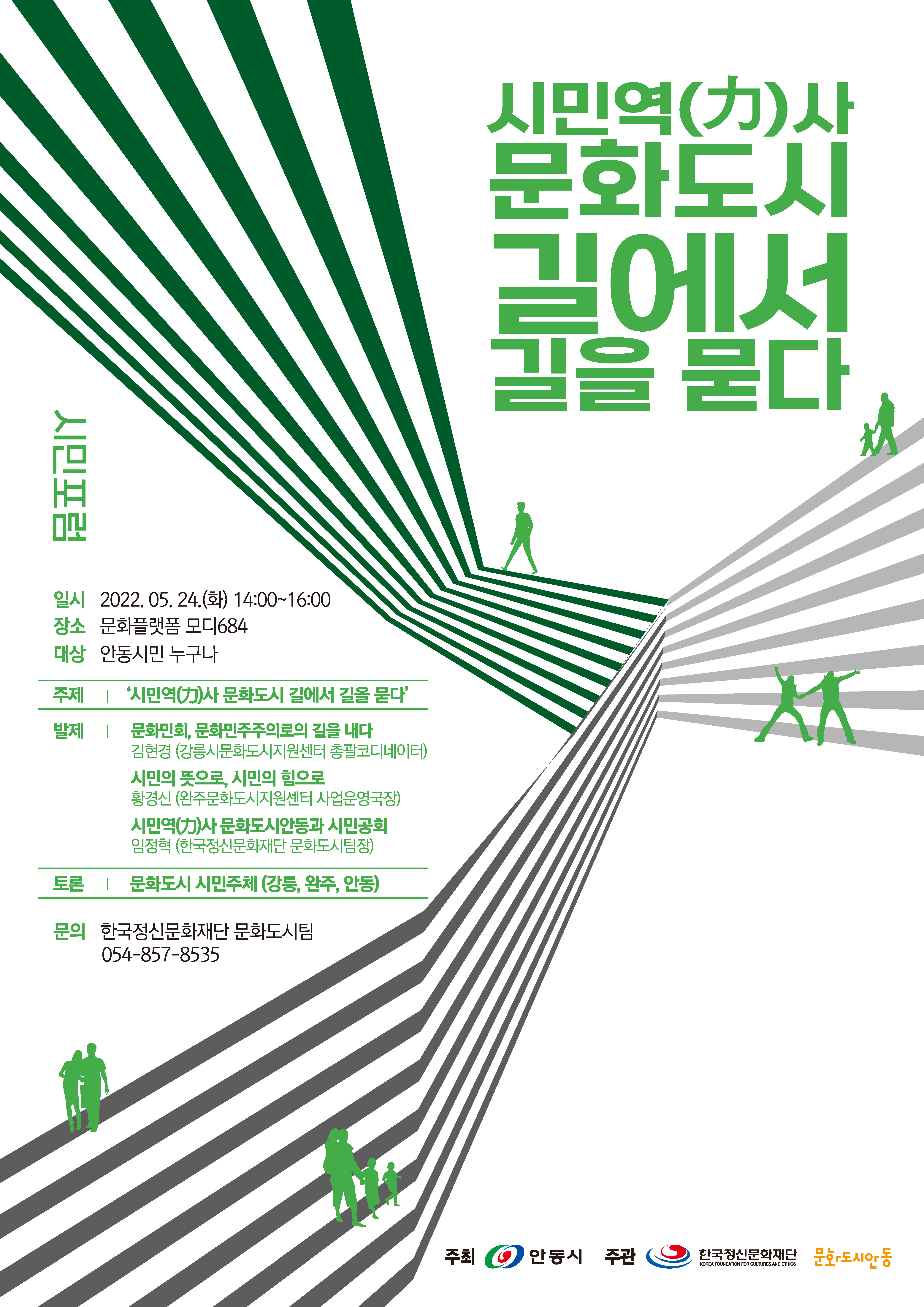 시민역()사 문화도시 길에서 길을 묻다 시민포럼 일시 2022.05.24.(화) 14:00~16:00 장소 문화플랫폼 모디684 대상 안동시민 누구나 주제 '시민역(力)사 문화도시 길에서 길을 묻다' 발제 | 문화민회, 문화민주주의로의 길을 내다 김현경 (강릉시문화도시지원센터 총괄코디네이터) 시민의 뜻으로, 시민의 힘으로 황경신 (완주문화도시지원센터 사업운영국장) 시민역사문화도시안동과 시민공회 •임정혁 (한국정신문화재단 문화도시팀장) 토론 1문화도시 시민주체 (강릉, 완주, 안동) 문의 한국정신문화재단 문화도시팀 054-857-8535 주최 안동시 주관 한국정신문화재단 문화도시안동