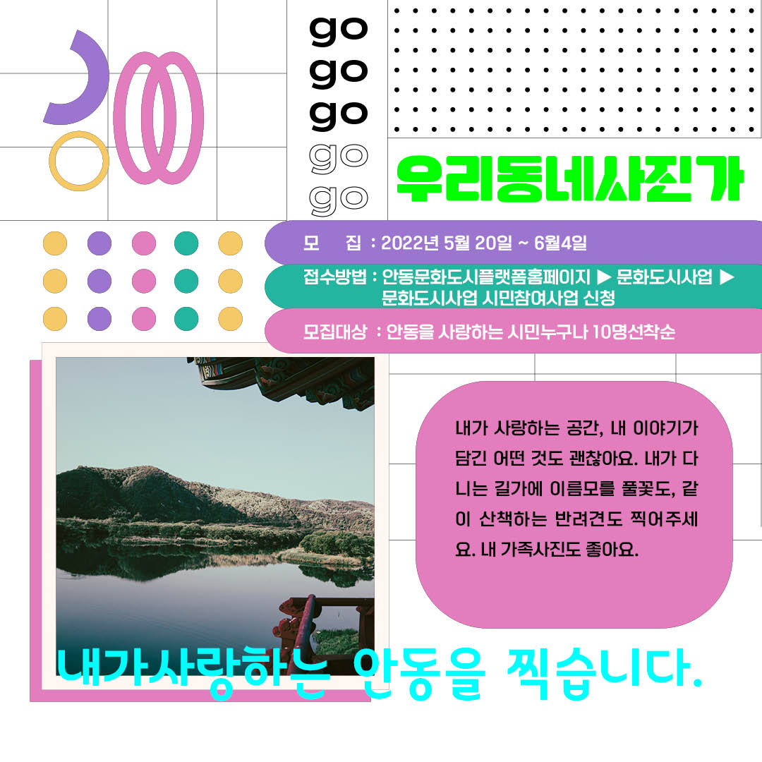 우리동네사진가 모 집: 2022년 5월 20일 ~ 6월4일 접수방법 : 안동문화도시플랫폼홈페이지▶ 문화도시사업 문화도시사업 시민참여사업 신청 모집대상: 안동을 사랑하는 시민누구나 10명선착순 내가 사랑하는 공간, 내 이야기가 담긴 어떤 것도 괜찮아요. 내가 다 니는 길가에 이름모를 풀꽃도, 같 이 산책하는 반려견도 찍어주세 요. 내 가족사진도 좋아요. 내가사랑하는 아동을 찍습니다.